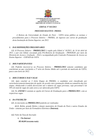 UNIVERSIDADE DO ESTADO DO PARÁ
                                           GABINETE DA REITORIA
                                        PRÓ-REITORIA DE GRADUAÇÃO
                                     DIRETORIA DE ACESSO E AVALIAÇÃO

                                            EDITAL Nº 031/2011

                                    PROCESSO SELETIVO - PROSEL

           A Reitora da Universidade do Estado do Pará – UEPA torna público as normas e
      procedimentos para o Processo Seletivo – PROSEL, de ingresso aos cursos de graduação
      desta Instituição de Ensino Superior, em 2012.


1.    DAS DISPOSIÇÕES PRELIMINARES
  1.1. O Processo Seletivo - PROSEL/2012 é regido pelo Edital nº 16/2011, de 14 de abril de
2011, e por este Edital, executado pela Pró-Reitoria de Graduação - PROGRAD, por meio da
Diretoria de Acesso e Avaliação – DAA e acompanhado pela Comissão Permanente de Acesso ao
Ensino Superior – COPAES da UEPA.


2.    DOS PARTICIPANTES
  2.1. Poderão inscrever-se no Processo Seletivo – PROSEL/2012 somente candidatos que
concluíram ou que concluirão a 3ª série do Ensino Médio até o período de matrícula da UEPA,
para o ano letivo de 2012.


3.    DOS CURSOS E DAS VAGAS
   3.1. Após concluir as 3 (três) Etapas do PROSEL, o candidato será classificado por
curso/turno/semestre/município de opção, de acordo com a pontuação obtida na somatória das três
etapas, obedecendo à ordem decrescente até o número de vagas previstas, cujo percentual é de
50% do total de vagas de cada curso a ser oferecido pela UEPA.
   3.2. No ANEXO 1 constam as opções de Cursos de Graduação para o PROSEL/2011, com as
respectivas vagas.


4.    DA INSCRIÇÃO
     4.1. As inscrições ao PROSEL/2012 poderão ser realizadas:
       4.1.1. Belém, grande Belém e demais municípios do Estado do Pará e outros Estados da
União - somente por meio de Formulário Eletrônico (Internet).


     4.2. Valor da Taxa de Inscrição
                 Via Internet
                R$ 60,00 (sessenta reais)




                                                                                                  6
 