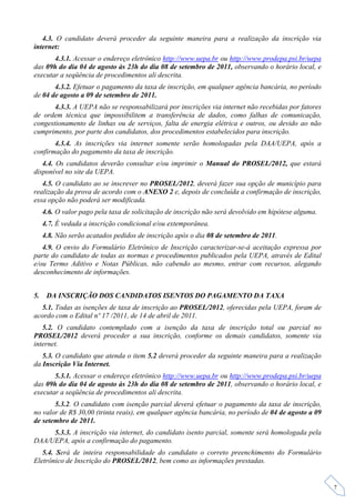 4.3. O candidato deverá proceder da seguinte maneira para a realização da inscrição via
internet:
       4.3.1. Acessar o endereço eletrônico http://www.uepa.br ou http://www.prodepa.psi.br/uepa
das 09h do dia 04 de agosto às 23h do dia 08 de setembro de 2011, observando o horário local, e
executar a seqüência de procedimentos ali descrita.
       4.3.2. Efetuar o pagamento da taxa de inscrição, em qualquer agência bancária, no período
de 04 de agosto a 09 de setembro de 2011.
       4.3.3. A UEPA não se responsabilizará por inscrições via internet não recebidas por fatores
de ordem técnica que impossibilitem a transferência de dados, como falhas de comunicação,
congestionamento de linhas ou de serviços, falta de energia elétrica e outros, ou devido ao não
cumprimento, por parte dos candidatos, dos procedimentos estabelecidos para inscrição.
       4.3.4. As inscrições via internet somente serão homologadas pela DAA/UEPA, após a
confirmação do pagamento da taxa de inscrição.
   4.4. Os candidatos deverão consultar e/ou imprimir o Manual do PROSEL/2012, que estará
disponível no site da UEPA.
   4.5. O candidato ao se inscrever no PROSEL/2012, deverá fazer sua opção de município para
realização da prova de acordo com o ANEXO 2 e, depois de concluída a confirmação de inscrição,
essa opção não poderá ser modificada.
     4.6. O valor pago pela taxa de solicitação de inscrição não será devolvido em hipótese alguma.
     4.7. É vedada a inscrição condicional e/ou extemporânea.
     4.8. Não serão acatados pedidos de inscrição após o dia 08 de setembro de 2011.
   4.9. O envio do Formulário Eletrônico de Inscrição caracterizar-se-á aceitação expressa por
parte do candidato de todas as normas e procedimentos publicados pela UEPA, através de Edital
e/ou Termo Aditivo e Notas Públicas, não cabendo ao mesmo, entrar com recursos, alegando
desconhecimento de informações.


5.    DA INSCRIÇÃO DOS CANDIDATOS ISENTOS DO PAGAMENTO DA TAXA
  5.1. Todas as isenções de taxa de inscrição ao PROSEL/2012, oferecidas pela UEPA, foram de
acordo com o Edital nº 17 /2011, de 14 de abril de 2011.
   5.2. O candidato contemplado com a isenção da taxa de inscrição total ou parcial no
PROSEL/2012 deverá proceder a sua inscrição, conforme os demais candidatos, somente via
internet.
   5.3. O candidato que atenda o item 5.2 deverá proceder da seguinte maneira para a realização
da Inscrição Via Internet.
       5.3.1. Acessar o endereço eletrônico http://www.uepa.br ou http://www.prodepa.psi.br/uepa
das 09h do dia 04 de agosto às 23h do dia 08 de setembro de 2011, observando o horário local, e
executar a seqüência de procedimentos ali descrita.
       5.3.2. O candidato com isenção parcial deverá efetuar o pagamento da taxa de inscrição,
no valor de R$ 30,00 (trinta reais), em qualquer agência bancária, no período de 04 de agosto a 09
de setembro de 2011.
     5.3.3. A inscrição via internet, do candidato isento parcial, somente será homologada pela
DAA/UEPA, após a confirmação do pagamento.
   5.4. Será de inteira responsabilidade do candidato o correto preenchimento do Formulário
Eletrônico de Inscrição do PROSEL/2012, bem como as informações prestadas.


                                                                                                      7
 