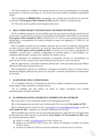 5.5. Será permitido ao candidato com isenção parcial e/ou total o preenchimento de solicitação
de inscrição, via internet, uma única vez. No caso de correção de dados encaminhar requerimento
à DAA.
   5.6. O candidato do PROSEL/2012, contemplado com a isenção que não efetivar sua inscrição,
no período de 04 de agosto a 08 de setembro de 2011, perderá o direito à isenção da taxa.
     5.7. Não serão aceitos pedidos de prorrogação desse prazo


6.    DOS CANDIDATOS QUE NECESSITAM DE ATENDIMENTO ESPECIAL
   6.1 Os candidatos portadores de necessidades especiais que desejarem solicitar isenção da taxa
de inscrição, deverão fazê-lo por meio de requerimento encaminhado à DAA/UEPA, no período de
04 de agosto a 08 de setembro de 2011, no horário de 8 às 14 horas, apresentando documento de
identificação, correspondentes às devidas instituições as quais são ligadas(Lei nº 6.988, de 2 de
julho de 2007).
   6.2. O candidato portador de necessidades especiais, que precisar de tratamento diferenciado
nos dias de prova, poderá solicitá-lo, por meio de requerimento encaminhado à DAA/UEPA, no
período de 04 de agosto a 09 de setembro de 2011, no horário de 8 às 14 horas, especificando as
condições e recursos que o atendam, acompanhado de atestado médico, o qual justifique esse
tratamento diferenciado e assegure suas condições de realizar a prova.
   6.3. As solicitações de atendimento domiciliar ou hospitalar deverão ser encaminhadas, no
prazo de até 24 (vinte e quatro) horas antes do horário previsto para o início das provas.
   6.4. Os requerimentos, solicitando tratamento diferenciado, serão apreciados pela junta Médica
Oficial da UEPA para emissão de parecer.
   6.5. O atendimento especial ao candidato se restringirá ao Estado do Pará e aos locais onde a
Instituição deflagrar aplicação das provas nas suas fases, consoante especificado no Comprovante
de Inscrição.


7.    DA OPÇÃO DE LÍNGUA ESTRANGEIRA
   7.1. O candidato indicará, no Formulário de Inscrição, a língua estrangeira de sua preferência:
língua inglesa, língua espanhola ou língua francesa.
   7.2. O candidato que não indicar sua opção de língua estrangeira será incluído
automaticamente na língua espanhola.


8.    DA HOMOLOGAÇÃO DA INSCRIÇÃO E COMPROVANTE DE INSCRIÇÃO
     8.1. A inscrição só será considerada válida se for homologada pela DAA.
     8.2. A homologação das inscrições será realizada pela DAA, até o dia 23 de outubro de 2011.
   8.3. O candidato deverá acessar os sites: www.uepa.br ou www.prodepa.psi.br/uepa, a partir de
24 de outubro de 2011, e imprimir seu cartão de confirmação de inscrição.
   8.4. O candidato que não tiver sua inscrição homologada para a impressão do seu Comprovante
de Inscrição para obtê-lo deverá, no período de 24 de outubro a 07 de novembro de 2011, optar
por uma das alternativas abaixo:
       a) utilizar o e-mail: correto@uepa.br de 8 h às 14 horas ou;
       b) dirigir-se ao DAA/UEPA, Rua do Una, 156 – Bairro do Telégrafo, em Belém, no horário
          de 8h às 14h ou;
       c) procurar os Campi da UEPA no respectivo município, no horário de 8 às 14 horas.


                                                                                                     8
 