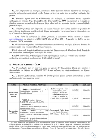 8.5. No Comprovante de Inscrição, constarão: dados pessoais, número definitivo de inscrição,
curso/turno/semestre/município de opção, língua estrangeira, data, hora e local de realização das
provas.
    8.6. Havendo algum erro no Comprovante de Inscrição, o candidato deverá requerer
retificação, no período de 24 de outubro a 07 de novembro de 2011, ou indicando a correção ao
fiscal no momento de realização da prova. Caso não a solicite, assumirá inteira responsabilidade
pela incorreção.
   8.7. Somente poderão ser retificados os dados pessoais. Não serão aceitos os pedidos de
correção que impliquem modificação de língua estrangeira, curso/turno/semestre/município, ou
local de realização das provas.
       8.7.1. Para as correções de dados pessoais, o candidato deverá utilizar o e-mail:
correto@uepa.br ou dirigir-se à DAA/UEPA, Rua do Una, 156 – Telégrafo, em Belém ou aos
Campi da UEPA, no interior.
  8.8. O candidato só poderá concorrer com um único número de inscrição. Em caso de mais de
uma inscrição, será considerada a de maior número.
  8.9. O número de inscrição definitivo constará do Comprovante de Confirmação de Inscrição
que o candidato receberá para realização das provas.
  8.10. O Comprovante de Solicitação ou de Confirmação de Inscrição somente terá validade
mediante a apresentação do documento de identidade original.


9.   DO EXAME HABILITATÓRIO
  9.1. O candidato que se inscrever para os cursos de Licenciatura Plena em Música e
Bacharelado em Música no PROSEL/2012 deverá submeter-se, obrigatoriamente, ao Exame
Habilitatório.
   9.2. O Exame Habilitatório, valendo 30 (trinta) pontos, possui caráter eliminatório, e será
realizado conforme o quadro a seguir:


  CURSO            PROVAS TEÓRICO-PRÁTICAS                         LOCAIS                  DATA         HORÁRIO

                 PARTE I – Escrita Musical         I. 1.    Belém: Campus I – Trav.
                                                              Djalma Dutra, s/nº-        30/10/2011      8h às 13h
               Ditado Rítmico - Melódico I. 2.
Licenciatura   Conteúdo Musical                             Telégrafo – Belém- Pa.
 Plena em                                                    Santarém: Campus da
  Música                                                    UEPA – Av. Plácido de
                                                           Castro, 1399. – Aparecida     31/10/2011      8h às 13h
                 PARTE II – Leitura Musical
               PARTE III – Execução Musical (*)
                    Prova Prática 1
                  História da Música, Percepção Musical,                                 30/10/2011       8h às 13h
                 Estruturação e Solfejo.
Bacharelado         Prova       Prática      2       (**) Conservatório Carlos Gomes
                 Instrumento-Execução Instrumental.        – Av. Gentil Bittencourt,
 em Música
                 Canto – Execução Vocal de um Programa 977 – Nazaré – Belém - Pa.
                                                                                         31/10/2011       8h às 13h
                 Musical.
                 Composição e Arranjo-Apresentação de
                 uma Composição Própria.
   (*) Para formalizar sua opção de tocar instrumento ou cantar, o candidato deverá procurar a Coordenação do
Curso de Música, no período de 03 a 14/out/2011, no horário de 9h às 12 h e de 15h às 18h, e informar o instrumento
que irá utilizar e, em caso de acompanhadores, citar o nome completo e número do RG, para que este tenha acesso ao
local do exame. Curso de Licenciatura Plena em Música – Centro de Ciências Sócias e Educação – Bloco I – Térreo-



                                                                                                                      9
 