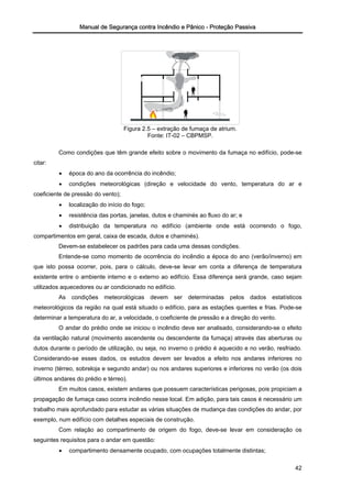 Manual de Segurança contra Incêndio e Pânico - Proteção Passiva
Figura 2.5 – extração de fumaça de atrium.
Fonte: IT-02 – CBPMSP.
Como condições que têm grande efeito sobre o movimento da fumaça no edifício, pode-se
citar:
• época do ano da ocorrência do incêndio;
• condições meteorológicas (direção e velocidade do vento, temperatura do ar e
coeficiente de pressão do vento);
• localização do início do fogo;
• resistência das portas, janelas, dutos e chaminés ao fluxo do ar; e
• distribuição da temperatura no edifício (ambiente onde está ocorrendo o fogo,
compartimentos em geral, caixa de escada, dutos e chaminés).
Devem-se estabelecer os padrões para cada uma dessas condições.
Entende-se como momento de ocorrência do incêndio a época do ano (verão/inverno) em
que isto possa ocorrer, pois, para o cálculo, deve-se levar em conta a diferença de temperatura
existente entre o ambiente interno e o externo ao edifício. Essa diferença será grande, caso sejam
utilizados aquecedores ou ar condicionado no edifício.
As condições meteorológicas devem ser determinadas pelos dados estatísticos
meteorológicos da região na qual está situado o edifício, para as estações quentes e frias. Pode-se
determinar a temperatura do ar, a velocidade, o coeficiente de pressão e a direção do vento.
O andar do prédio onde se iniciou o incêndio deve ser analisado, considerando-se o efeito
da ventilação natural (movimento ascendente ou descendente da fumaça) através das aberturas ou
dutos durante o período de utilização, ou seja, no inverno o prédio é aquecido e no verão, resfriado.
Considerando-se esses dados, os estudos devem ser levados a efeito nos andares inferiores no
inverno (térreo, sobreloja e segundo andar) ou nos andares superiores e inferiores no verão (os dois
últimos andares do prédio e térreo).
Em muitos casos, existem andares que possuem características perigosas, pois propiciam a
propagação de fumaça caso ocorra incêndio nesse local. Em adição, para tais casos é necessário um
trabalho mais aprofundado para estudar as várias situações de mudança das condições do andar, por
exemplo, num edifício com detalhes especiais de construção.
Com relação ao compartimento de origem do fogo, deve-se levar em consideração os
seguintes requisitos para o andar em questão:
• compartimento densamente ocupado, com ocupações totalmente distintas;
42
 
