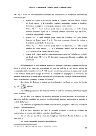 Capítulo 3 - Medidas de Proteção contra Incêndio e Pânico
a NT-02, os riscos das edificações são classificados em cinco classes, de acordo com a natureza de
suas ocupações:
• Classe “A” – riscos isolados cujas classes de ocupação, na Tarifa Seguro Incêndio
do Brasil, sejam 1 e 2. Exemplos: hospitais, consultórios médicos e dentários,
terminal de passageiros sem varejo e escolas de ensino básico.
• Classe “B-1” – riscos isolados cujas classes de ocupação, na Tarifa Seguro
Incêndio do Brasil, sejam 3 e 4. Exemplos: cinemas, vidraçarias, lojas de roupas,
postos de combustíveis e quartéis.
• Classe “B-2” – riscos isolados cujas classes de ocupação, na Tarifa Seguro
Incêndio do Brasil, sejam 5 e 6. Exemplos: drogarias, oficinas de pintura e
lavanderias com trabalho de tinturaria.
• Classe “C-1” – riscos isolados cujas classes de ocupação, na Tarifa Seguro
Incêndio do Brasil, sejam 7, 8 e 9. Exemplos: teatros, lojas de móveis com
colchões e oficina de consertos e feiras livres.
• Classe “C-2” - riscos isolados cujas classes de ocupação, na Tarifa Seguro Incêndio
do Brasil, sejam 10,11,12 e 13. Exemplos: marcenarias, fábricas e depósitos de
explosivos.
A TSIB estratifica as edificações de acordo com a natureza de suas ocupações com fins de
definir o prêmio a ser pago por seguradoras em caso de incêndio e nem sempre atende às
necessidades do Corpo de Bombeiros. A TSIB leva em consideração, além da atividade desenvolvida
e dos materiais combustíveis (carga de incêndio e velocidade de propagação), a importância do
conteúdo da edificação. Existem outras classificações que fazem uma avaliação de risco de incêndio,
sendo uma das mais conhecidas o método de Gretener5
.
No método de Gretener, a segurança da edificação é verificada por meio da fórmula
MAR
ESN
fi
..
..
3,1=γ , na qual:
N é um fator que depende das medidas normais de proteção (extintores, hidrantes e brigada
contra incêndio);
S é um fator que depende das medidas especiais de proteção (detecção automática e
alarme de incêndio, qualidade do corpo de bombeiros local, sistemas automáticos de extinção e
controle de fumaça);
E é um fator que depende das medidas construtivas de proteção da edificação (resistência
ao fogo e compartimentação);
R é um fator associado ao risco de incêndio (considera a carga de incêndio, as
características da fumaça, além da área e da altura da edificação);
A é um fator que considera o risco de ativação do incêndio em função do tipo de uso da
edificação; e
M é um fator associado à mobilidade das pessoas.
65
5
Em referência ao engenheiro suíço Max Gretener, que idealizou o método.
 