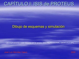 CAPÍTULO I: ISIS de PROTEUS
Dibujo de esquemas y simulación
José Luis Sánchez Calero 2006
Las explicaciones están basadas en la versión ISIS PROFESSIONAL (DEMO) 6.5 SP5
 
