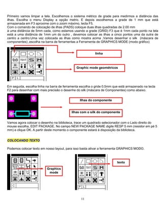 Primeiro vamos limpar a tela. Escolhemos o sistema métrico de grade para medirmos a distância das
ilhas. Escolha o menu Display a opção metric. E depois escolhemos a grade de 1 mm que está
armazenada em F3 aproxime com o zoom máximo, tecla F5.
Com o comando de colocação de ilhas (PADS) coloque duas ilhas quadradas de 2.00 mm
à uma distância de 5mm cada, como estamos usando a grade (GRID) F3 que é 1mm cada ponto na tela
está a uma distância de 1mm um do outro , devemos colocar as ilhas a cinco pontos uma da outra de
centro a centro.Uma vez colocada as ilhas como mostra acima ,Vamos desenhar o silk (máscara de
componentes) ,escolha na barra de ferramentas a Ferramenta de GRAPHICS MODE (modo gráfico)
linha
Graphic mode geométricos
Em seguida, escolha linha na barra de ferramenta escolha o gride 0.5mm que está armazenado na tecla
F2 para desenhar com mais precisão o desenhe do silk (máscara de Componentes) como abaixo.
Ilhas do componente
Ilhas com o silk do componente
Vamos agora colocar o desenho na biblioteca, trace um quadrado selecionador com o Lado direito do
mouse escolha, EDIT PACKAGE. No campo NEW PACKAGE NAME digite RESP 5 mm (resistor em pé 5
mm) e clique OK. A partir deste momento o componente estará à disposição da biblioteca.
CCOOLLOOCCAANNDDOO TTEEXXTTOO
Podemos colocar texto em nosso layout, para isso basta ativar a ferramenta GRAPHICS MODO.
texto
Graphics
mode
11
 
