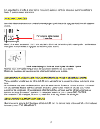Em seguida ativa o texto. E clicar com o mouse em qualquer ponto da placa que queremos colocar o
texto. O quadro abaixo aparecerá.
MMAARRCCAANNDDOO LLIIGGAAÇÇÕÕEESS
Na barra de ferramentas existe uma ferramenta própria para marcar as ligações mostradas no desenho
abaixo.
FFeerrrraammeennttaa ppaarraa mmaarrccaarr
LLiiggaaççõõeess
Basta clicar essa ferramenta com o lado esquerdo do mouse para cada ponto a ser ligado. Usando essas
instruções marque todas as ligações do desenho placa abaixo,
Você notará que para fazer as marcações será bem rápido
Usando estas instruções marque todas as ligações do desenho da placa acima
Depois de marcadas as ligações vamos rotear automaticamente a placa.
EESSCCOOLLHHEENNDDOO AA LLAARRGGUURRAA DDAA TTRRIILLHHAA EE OO NNÚÚMMEERROO DDEE FFAACCEESS AA SSEERREEMM RROOTTEEAADDAASS..
Vamos escolher uma largura de trilha de 0.40 mm e vamos forçar o programa a rotear tudo numa única
face.
Normalmente os roteadores fazem trilhas verticais e horizontais. Podemos colocar as trilhas horizontais
em uma camada (face) e as trilhas verticais em outra. Como vamos rotear em uma só face, vamos
programar as estratégias (strategies) para rotear tanto trilhas verticais quando trilhas horizontais na
camada superior (top copper), portanto no campo vert selecione com o mouse TOP COPPER.
Para acessar EDIT strategies, clicando no menu Edit e em seguida em Set strategies.
ESCOLHENDO A LARGURA DA TRILHA
Queremos uma largura de trilha (trace style) de 0.40 mm No campo trace sytle escolha0. 40 mm abaixo
temos o quadro EDIT STRATEGIES.
12
 