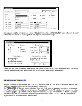 Em seguida escolha com o mouse o meu TOOLS (ferramentas) AUTO ROUTER (auto roteador) O quadro
auto router aparecerá no campo grid 25, e sua placa será roteada. Siga
aa sseelleeççããoo ccoonnffoorrmmee oo mmooddeelloo aaoo llaaddoo.. Antes de prosseguir estude as modificações em trilhas com muita
atenção apresentadas mais abaixo, pois tais modificações poderão ser necessárias.
SSAALLVVAANNDDOO SSEEUU TTRRAABBAALLHHOO
A atual cópia que você possui do seu FOTOLITE é chamada de NC, isto é Não Comercial, por isso que
você tem acesso a todo potencial do programa a baixo custo.
Seu FOTOLITE NC Não tem limites, isto quer dizer que você pode ter qualquer número de pinos que o
seu Programa funcionará bem, mas temos uma Restrição na Versão NC ele só poderá salvar sua placa,
na fase de ligação, o que não é nenhum inconveniente uma vez que o roteamento se dá em segundos.
Mas se você quiser sua verão sem esta restrição entre contato com a TTEECCNNOO TTRRAACCEE e obtenha um
registro especial da versão plena por US$ 45,00
13
 