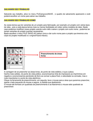 14
SSAALLVVAANNDDOO SSEEUU TTRRAABBAALLHHOO
Salvando seu trabalho, ative no menu FILE(arquivo)/SAVE , o quadro de salvamento aparecerá e você
poderá escolher um nome para salvar seu trabalho.
SSAALLVVAANNDDOO SSEEUU TTRRAABBAALLHHOO CCOOMMOO
As vezes temos que ter variantes de um projeto para fabricação, por exemplo um projeto com vários tipos
de reles , pois a cada época temos mais ou menos facilidades em obter certos modelos de reles .Neste
caso podemos modificar nosso projeto usando outro relê e salvar o projeto com outro nome , podemos ter
tantas variantes do projeto quantas necessárias .
Basta escolher o menu FILE /SAVE AS (salvar como e dar outro nome para o projeto que teremos uma
cópia do projeto modificado e o original ficará intacto).
Preenchimento de áreas
livres
A vantagem de se preencher as áreas livres, do ponto de vista estético, é que a placa.
Ganha mais solidez, do ponto de vista prático, economizamos tinta de impressora ao imprimimos em
negativo e economizamos percloreto de ferro ao corroer a placa final, e velocidade na corrosão, mas o
mais importante é o ponto de vista eletrônico.
Clique na ferramenta de preenchimento, em seguida, leve o mouse para a área que queremos preencher,
aperte o lado esquerdo do mouse e segure, à medida que deslizamos.
O mouse ele formará um quadrado de preenchimento e ao liberarmos o mouse este quadrado se
preencherá
 