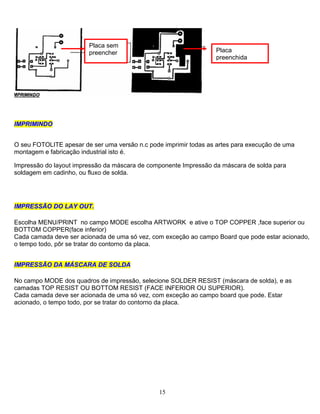 Placa sem
preencher Placa
preenchida
IIMMPPRRIIMMIINNDDOO
O seu FOTOLITE apesar de ser uma versão n.c pode imprimir todas as artes para execução de uma
montagem e fabricação industrial isto é.
Impressão do layout impressão da máscara de componente Impressão da máscara de solda para
soldagem em cadinho, ou fluxo de solda.
IIMMPPRREESSSSÃÃOO DDOO LLAAYY OOUUTT..
Escolha MENU/PRINT no campo MODE escolha ARTWORK e ative o TOP COPPER ,face superior ou
BOTTOM COPPER(face inferior)
Cada camada deve ser acionada de uma só vez, com exceção ao campo Board que pode estar acionado,
o tempo todo, pôr se tratar do contorno da placa.
IIMMPPRREESSSSÃÃOO DDAA MMÁÁSSCCAARRAA DDEE SSOOLLDDAA
No campo MODE dos quadros de impressão, selecione SOLDER RESIST (máscara de solda), e as
camadas TOP RESIST OU BOTTOM RESIST (FACE INFERIOR OU SUPERIOR).
Cada camada deve ser acionada de uma só vez, com exceção ao campo board que pode. Estar
acionado, o tempo todo, por se tratar do contorno da placa.
15
 