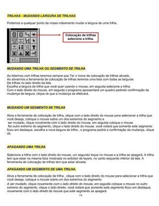 16
TRILHAS - MUDANDO LARGURA DE TRILHAS
Podemos a qualquer ponto de nosso roteamento mudar a largura de uma trilha.
Colocação de trilhas
selecione a trilha.
MMUUDDAANNDDOO UUMMAA TTRRIILLHHAA OOUU SSEEGGMMEENNTTOO DDEE TTRRIILLHHAA
Ao lidarmos com trilhas teremos sempre que Ter o ícone de colocação de trilhas ativado.
Ao ativarmos a ferramenta de colocação de trilhas teremos uma lista com todas as larguras
De trilhas no lado direito da tela.
Escolha a largura de trilha que você quer usando o mouse, em seguida selecione a trilha.
Com o lado direito do mouse, em seguida o programa apresentará um quadro pedindo confirmação de
mudança de largura, clique ok que a mudança se efetivará.
MMUUDDAANNDDOO UUMM SSEEGGMMEENNTTOO DDEE TTRRIILLHHAA
Ative a ferramenta de colocação de trilha, clique com o lado direito do mouse para selecionar a trilha que
você deseja, coloque o mouse sobre um dos extremos do segmento a
ser mudado, clique novamente com o lado direito do mouse, em seguida coloque o mouse
No outro extremo do segmento, clique o lado direito do mouse, você notará que somente este segmento
ficou em destaque, escolha a nova largura de trilha , o programa pedirá a confirmação da mudança, clique
ok.
AAPPAAGGAANNDDOO UUMMAA TTRRIILLHHAA
Selecione a trilha com o lado direito do mouse, um segundo toque no mouse e a trilha se apagará. A trilha
tem que estar na mesma face mostrada no exibidor de layers, no canto esquerdo inferior da tela. A
ferramenta de colocação de trilhas tem que estar ativada.
AAPPAAGGAANNDDOO UUMM SSEEGGMMEENNTTOO DDEE UUMMAA TTRRIILLHHAA..
Ative a ferramenta de colocação de trilha , clique com o lado direito do mouse para selecionar a trilha que
você deseja, coloque o mouse sobre um dos extremos do segmento
A ser mudado, clique novamente com o lado direito do mouse, em seguida coloque o mouse no outro
extremo do segmento, clique o lado direito, você notará que somente este segmento ficou em destaque,
novamente com o lado direito do mouse que este segmento se apagará.
 