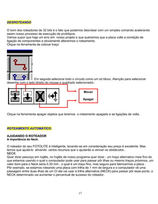DDEESSRROOTTEEAANNDDOO
O bom dos roteadores de 32 bits é o fato que podemos desrotear com um simples comando acelerando
assim nosso processo de execução de protótipos.
Vamos supor que haja um erro em nosso projeto e que queiramos que a placa volte a condição de
ligação de componentes e obviamente alterarmos o roteamento.
Clique na ferramenta de colocar traço
Em seguida selecione todo o circuito como um só bloco. Atenção para selecionar
desenhe com o lado direito do mouse o quadrado selecionador.
17
Mover
Apagar
Clique na ferramenta apagar objetos que teremos o roteamento apagado e as ligações de volta.
RROOTTEEAAMMEENNTTOO AAUUTTOOMMÁÁTTIICCOO..
AAJJUUDDAANNDDOO OO RROOTTEEAADDOORR
AA iimmppoorrttâânncciiaa ddoo NNeecckk..
O roteador do seu FOTOLITE é inteligente, levando-se em consideração seu preço é excelente. Mas
temos que ajudá-lo ativando certos recursos que o ajudarão a vencer os obstáculos .
NNEECCKK
Quer dizer pescoço em inglês, no Inglês de nosso programa quer dizer , um traço alternativo mais fino do
que estamos usando o qual o computador pode usar para passar pôr ilhas ou mesmo traços próximos, um
valor bom para o Neck seria 0.30 mm , o qual é um traço fino, mas seguro para fabricarmos a placa .
Pôr exemplo, se estamos roteando uma placa com trilha de 1 mm de largura e o computador vê uma
passagem entre duas ilhas de um CI ele vai usar a trilha alternativa (NECK) para passar pôr esse ponto .o
NECK determinado vai aumentar o percentual de sucesso do roteador.
 