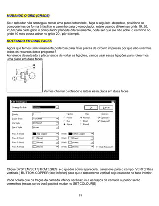 18
MMUUDDAANNDDOO OO GGRRIIDD ((GGRRAADDEE))
Se o roteador não conseguiu rotear uma placa totalmente , faça o seguinte ,desroteie, posicione os
componentes de forma à facilitar o caminho para o computador, roteie usando diferentes grids 10, 20,
25,50 para cada gride o computador procede diferentemente, pode ser que ele não ache o caminho no
gride 10 mas possa achar no gride 20 , pôr exemplo.
RROOTTEEAANNDDOO EEMM DDUUAASS FFAACCEESS
Agora que temos uma ferramenta poderosa para fazer placas de circuito impresso por que não usarmos
todos os recursos deste programa?
Ao termos desroteado a placa temos de voltar as ligações, vamos usar essas ligações para rotearmos
uma placa em duas faces
Vamos chamar o roteador e rotear essa placa em duas faces
Clique SYSTEM/SET STRATEGIES e o quadro acima aparecerá , selecione para o campo VERT(trilhas
verticais ) BUTTOM COPPER(face inferior) para que o roteamento vertical seja colocado na face inferior.
Você notará que os traços da camada inferior serão azuis e os traços da camada superior serão
vermelhos (essas cores você poderá mudar no SET COLOURS)
 