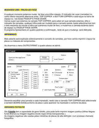 19
MMUUDDAANNDDOO UUMMAA TTRRIILLHHAA DDEE FFAACCEE
A qualquer momento podemos mudar de face uma trilha roteada .O indicador de Layer (camadas) no
canto inferior esquerdo alterna-se entre TOP COPPER e BUTTOM COPPER a cada toque na barra de
espaço ou nas teclas PAGEUP E PAGE DOWN.
Vamos supor que estamos na camada TOP COPPER, para saber em que camada estamos, olhe o
indicador de camadas, qualquer trilha pode ser mudada para a camada oposta, basta selecionarmos com
o lado esquerdo do mouse a trilha que queremos mudar de face, e mudarmos a camada teclando barra
de espaço ou PAGEUP PAGE DOWN.
O programa Apresentará um quadro pedindo a confirmação , tecle ok que a mudança será efetivada.
IIMMPPRRIIMMIINNDDOO..
Mais adiante será explicado extensivamente o conceito de camadas, por hora vamos imprimir o layout da
placa e a máscara de componentes.
Ao clicarmos o menu OUTPUT/PRINT o quadro abaixo se abrirá:
Devemos escolher uma camada a cada impressão, neste caso a camada TOP COPPER está selecionada
e também BOARD EDGE(contorno da placa ) para aparecer na impressão o contorno da placa.
GGEERRAANNDDOO FFOOTTOOLLIITTOO
Seu Fotolite tem a capacidade de gerar fotolito, pois pode tanto imprimir imagem positiva (trilhas Negras
fundo Branco) ou imagem negativa (fundo negro linhas transparentes ).
As imagens negativas são usadas pelas indústrias de placas de alta definição ,num processo chamado
fotográfico.
 