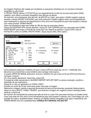 As imagens Positivas são usadas por amadores ou pequenas indústrias por um processo chamado
serigráfico ou silk screen.
A TECNO TRACE adotou o FOTOLITE por ser especialmente provido de recursos para gerar fotolito
negativo, pois utiliza e processo fotográfico para fabricar as placas.
Se você tem uma impressora Jato de tinta, de 600 DPI ou Laser para gerar o fotolito negativo apenas
escolha o campo INVERT COLOURS, que você produzirá o fotolito negativo tanto numa transparência
para impressora ou imprimir em papel branco e tirar xerox em transparência para retro projetor e reforçar
com nosso produto TONER MAGIC .
Caso sua impressora seja mais antiga de 300 dpi siga as instruções abaixo.
Clique OUT/EXPORT EPS vamos exportar o layout do TOP COPPER para ser capturado pelo COREL
PHOTOPAINT para fazer a inversão de cores para nós. Depois de gerado o arquivo EPS, saia do
FOTOLITE e entre no CORAL PHOTO PAINT, clique arquivo (file), Abrir (open).
Como podemos observar o diretório em que o arquivo EPS do nosso lay out é C: / fotolito/lig. Eps.
Devemos nos encaminhar a esse diretório para carregar este arquivo.
O quadro OPEN AN IMAGE aparecerá, procure o diretório em que o lay out de seu EPS encontra-se e
carregue o arquivo.
Um novo quadro aparecerá, Import Eps, clique OK.
O programa então apresentará o QUADRO IMPORT INTO BIT MAP no campo resolução, escolha a
resolução de sua impressora.
Clique ok e o lay out aparecerá no CORAL PAINT.
Escolha um zoom de 50 pôr cento para poder manusear a imagem.
Selecione a imagem usando a segunda ferramenta da barra de ferramentas (quadrado Selecionador),
clique no menu EFECT, FANCY, INVERT. que teremos a imagem em negativo (cores invertidas) basta
salvá-la e imprimí-la .
Se imprimir em transparência própria para jato de tinta ou Laser Film para laser teremos um fotolito direto.
Caso você opte em tirar xerox numa transparência para retro projetor e reforçar com Toner Magic por uma
questão de custo e qualidade (laser), teremos um fotolito indireto xerográfico que após o tratamento com
TONER MAGIC fica com qualidade laser.CONSULTE O MANUAL DO SEU KIT.
20
 