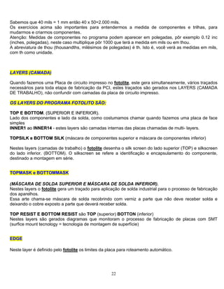 22
Sabemos que 40 mils = 1 mm então 40 x 50=2.000 mils.
Os exercícios acima são importantes para entendermos a medida de componentes e trilhas, para
mudarmos e criarmos componentes.
Atenção: Medidas de componentes no programa podem aparecer em polegadas, pôr exemplo 0.12 inc
(inches, polegadas), neste caso multiplique pôr 1000 que terá a medida em mils ou em thou.
A abreviatura de thou (thousandths, milésimos de polegadas) é th. Isto é, você verá as medidas em mils,
com th como unidade.
LLAAYYEERRSS ((CCAAMMAADDAA)
Quando fazemos uma Placa de circuito impresso no fotolite, este gera simultaneamente, vários traçados
necessários para toda etapa de fabricação da PCI, estes traçados são gerados nos LAYERS (CAMADA
DE TRABALHO), não confundir com camadas da placa de circuito impresso.
OOSS LLAAYYEERRSS DDOO PPRROOGGRRAAMMAA FFOOTTOOLLIITTOO SSÃÃOO::
TTOOPP EE BBOOTTTTOOMM.. ((SSUUPPEERRIIOORR EE IINNFFEERRIIOORR))..
Lado dos componentes e lado da solda, como costumamos chamar quando fazemos uma placa de face
simples
IINNNNEERR11 aaoo IINNNNEERR1144 - estes layers são camadas internas das placas chamadas de multi- layers.
TTOOPPSSIILLKK ee BBOOTTTTOOMM SSIILLKK (máscara de componentes superior e máscara de componentes inferior)
Nestes layers (camadas de trabalho) o fotolite desenha o silk screen do lado superior (TOP) e silkscreen
do lado inferior. (BOTTOM). O silkscreen se refere a identificação e encapsulamento do componente,
destinado a montagem em série.
TTOOPPMMAASSKK ee BBOOTTTTOOMMMMAASSKK
(MÁSCARA DE SOLDA SUPERIOR E MÁSCARA DE SOLDA INFERIOR).
Nestes layers o fotolite gera um traçado para aplicação de solda industrial para o processo de fabricação
dos aparelhos.
Essa arte chama-se máscara de solda recobrindo com verniz a parte que não deve receber solda e
deixando o cobre exposto a parte que deverá receber solda.
TTOOPP RREESSIISSTT EE BBOOTTTTOOMM RREESSIISSTT são TOP (superior) BOTTON (inferior)
Nestes layers são gerados diagramas que monitoram o processo de fabricação de placas com SMT
(surfice mount tecnology = tecnologia de montagem de superfície)
EEDDGGEE
Neste layer é definido pelo fotolite os limites da placa para roteamento automático.
 