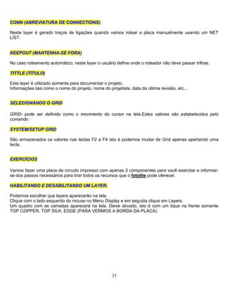 23
CCOONNNN ((AABBRREEVVIIAATTUURRAA DDEE CCOONNNNEECCTTIIOONNSS))
Neste layer é gerado traços de ligações quando vamos rotear a placa manualmente usando um NET
LIST.
KKEEEEPPOOUUTT ((MMAANNTTEENNHHAA--SSEE FFOORRAA))
No caso roteamento automático, neste layer o usuário define onde o roteador não deve passar trilhas.
TTIITTTTLLEE ((TTÍÍTTUULLOO))
Este layer é utilizado somente para documentar o projeto.
Informações tais como o nome do projeto, nome do projetista, data da última revisão, etc...
SSEELLEECCIIOONNAANNDDOO OO GGRRIIDD
GRID- pode ser definido como o movimento do cursor na tela.Estes valores são estabelecidos pelo
comando :
SSYYSSTTEEMM//SSEETTUUPP GGRRIIDD
São armazenados os valores nas teclas F2 a F4 isto é podemos mudar de Grid apenas apertando uma
tecla.
EEXXEERRCCÍÍCCIIOOSS
Vamos fazer uma placa de circuito impresso com apenas 2 componentes para você exercitar e informar-
se dos passos necessários para tirar todos os recursos que o fotolite pode oferecer.
HHAABBIILLIITTAANNDDOO EE DDEESSAABBIILLIITTAANNDDOO UUMM LLAAYYEERR.
Podemos escolher que layers aparecerão na tela.
Clique com o lado esquerdo do mouse no Menu Display e em seguida clique em Layers.
Um quadro com as camadas aparecerá na tela. Deixe ativado, isto é com um tique na frente somente
TOP COPPER, TOP SILK, EDGE (PARA VERMOS A BORDA DA PLACA).
 