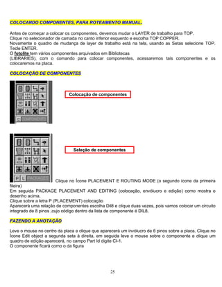 25
C ..COOLLOOCCAANNDDOO CCOOMMPPOONNEENNTTEESS,, PPAARRAA RROOTTEEAAMMEENNTTOO MMAANNUUAALL
Antes de começar a colocar os componentes, devemos mudar o LAYER de trabalho para TOP.
Clique no selecionador de camada no canto inferior esquerdo e escolha TOP COPPER.
Novamente o quadro de mudança de layer de trabalho está na tela, usando as Setas selecione TOP.
Tecle ENTER.
O fotolite tem vários componentes arquivados em Bibliotecas
(LIBRARIES), com o comando para colocar componentes, acessaremos tais componentes e os
colocaremos na placa.
CCOOLLOOCCAAÇÇÃÃOO DDEE CCOOMMPPOONNEENNTTEESS
Colocação de componentes
Clique no Ícone PLACEMENT E ROUTING MODE (o segundo ícone da primeira
fileira)
Seleção de componentes
Em seguida PACKAGE PLACEMENT AND EDITING (colocação, envólucro e edição) como mostra o
desenho acima.
Clique sobre a letra P (PLACEMENT) colocação
Aparecerá uma relação de componentes escolha Dil8 e clique duas vezes, pois vamos colocar um circuito
integrado de 8 pinos ,cujo código dentro da lista de componente é DIL8.
FFAAZZEENNDDOO AA AANNOOTTAAÇÇÃÃOO
Leve o mouse no centro da placa e clique que aparecerá um invólucro de 8 pinos sobre a placa. Clique no
Ícone Edit object a segunda seta à direita, em seguida leve o mouse sobre o componente e clique um
quadro de edição aparecerá, no campo Part Id digite CI-1.
O componente ficará como o da figura
 