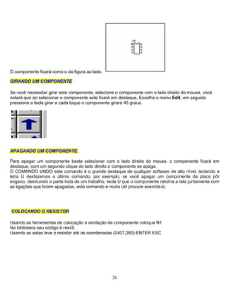 O componente ficará como o da figura ao lado.
GGIIRRAANNDDOO UUMM CCOOMMPPOONNEENNTTEE
Se você necessitar girar este componente, selecione o componente com o lado direito do mouse, você
notará que ao selecionar o componente este ficará em destaque, Escolha o menu Edit, em seguida
pressione a tecla girar a cada toque o componente girará 45 graus.
AAPPAAGGAANNDDOO UUMM CCOOMMPPOONNEENNTTEE.
Para apagar um componente basta selecionar com o lado direito do mouse, o componente ficará em
destaque, com um segundo clique do lado direito o componente se apaga.
O COMANDO UNDO este comando é o grande destaque de qualquer software de alto nível, teclando a
letra U desfazemos o último comando, por exemplo, se você apagar um componente da placa pôr
engano, destruindo a parte toda de um trabalho, tecle U que o componente retorna a tela juntamente com
as ligações que foram apagadas, este comando é muito útil procure exercitá-lo.
CCOOLLOOCCAANNDDOO OO RREESSIISSTTOORR
Usando as ferramentas de colocação e anotação de componente coloque R1
Na biblioteca seu código é res40.
Usando as setas leve o resistor até as coordenadas (0407,280) ENTER ESC
26
 