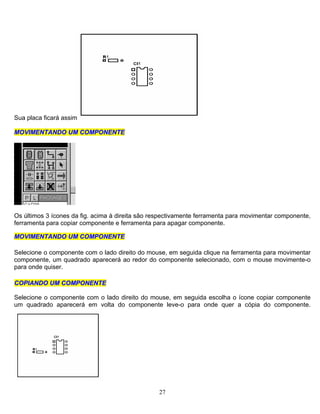Sua placa ficará assim
MMOOVVIIMMEENNTTAANNDDOO UUMM CCOOMMPPOONNEENNTTEE
Os últimos 3 ícones da fig. acima à direita são respectivamente ferramenta para movimentar componente,
ferramenta para copiar componente e ferramenta para apagar componente.
MMOOVVIIMMEENNTTAANNDDOO UUMM CCOOMMPPOONNEENNTTEE
Selecione o componente com o lado direito do mouse, em seguida clique na ferramenta para movimentar
componente, um quadrado aparecerá ao redor do componente selecionado, com o mouse movimente-o
para onde quiser.
CCOOPPIIAANNDDOO UUMM CCOOMMPPOONNEENNTTEE
Selecione o componente com o lado direito do mouse, em seguida escolha o ícone copiar componente
um quadrado aparecerá em volta do componente leve-o para onde quer a cópia do componente.
27
 