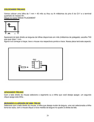 28
CCOOLLOOCCAANNDDOO TTRRIILLHHAASS..
Vamos colocar uma trilha de 1 mm = 40 mils ou thou ou th milésimos do pino 6 do CI-1 e o terminal
quadrado do resistor R1.
Clique no ícone TRACE PLACEMENT
Aparecerá do lado direito as larguras de trilhas disponíveis em mils (milésimos de polegada) ,escolha T40
que quer dizer 1 mm.
Agora é só começar a traçar, leve o mouse nos respectivos pontos e trace. Nossa placa terá este aspecto:
APAGANDO TRILHAS
Com o lado direito do mouse selecione o segmento ou a trilha que você deseja apagar, um segundo
clique apaga esta trilha .
MMUUDDAANNDDOO AA LLAARRGGUURRAA DDEE UUMMAA TTRRIILLHHAA
Selecione com o lado direito do mouse, a trilha que deseja mudar de largura, uma vez selecionada a trilha
torna-se vazia, com o mouse clique a nova medida da largura no quadro à direita da tela.
 