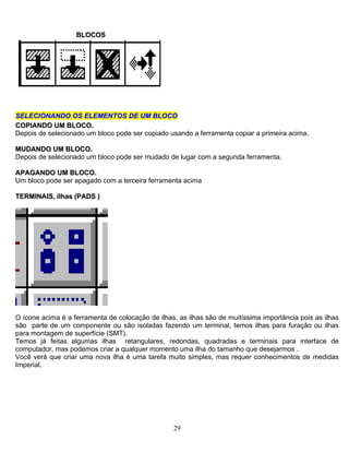 BBLLOOCCOOSS
SSEELLEECCIIOONNAANNDDOO OOSS EELLEEMMEENNTTOOSS DDEE UUMM BBLLOOCCOO
CCOOPPIIAANNDDOO UUMM BBLLOOCCOO..
Depois de selecionado um bloco pode ser copiado usando a ferramenta copiar a primeira acima.
MMUUDDAANNDDOO UUMM BBLLOOCCOO..
Depois de selecionado um bloco pode ser mudado de lugar com a segunda ferramenta.
AAPPAAGGAANNDDOO UUMM BBLLOOCCOO..
Um bloco pode ser apagado com a terceira ferramenta acima
TTEERRMMIINNAAIISS,, iillhhaass ((PPAADDSS ))
O ícone acima é a ferramenta de colocação de ilhas, as ilhas são de muitíssima importância pois as ilhas
são parte de um componente ou são isoladas fazendo um terminal, temos ilhas para furação ou ilhas
para montagem de superfície (SMT).
Temos já feitas algumas ilhas retangulares, redondas, quadradas e terminais para interface de
computador, mas podemos criar a qualquer momento uma ilha do tamanho que desejarmos .
Você verá que criar uma nova ilha é uma tarefa muito simples, mas requer conhecimentos de medidas
Imperial.
29
 