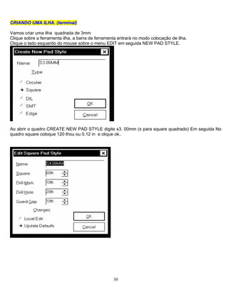 30
CCRRIIAANNDDOO UUMMAA IILLHHAA.. ((tteerrmmiinnaall)
Vamos criar uma ilha quadrada de 3mm
Clique sobre a ferramenta ilha, a barra de ferramenta entrará no modo colocação de ilha.
Clique o lado esquerdo do mouse sobre o menu EDIT em seguida NEW PAD STYLE.
Ao abrir o quadro CREATE NEW PAD STYLE digite s3. 00mm (s para square quadrado) Em seguida No
quadro square coloque 120 thou ou 0.12 in e clique ok..
 