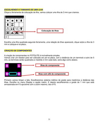 31
EESSCCOOLLHHEENNDDOO OO TTAAMMAANNHHOO DDEE UUMMAA IILLHHAA
Clique a ferramenta de colocação de ilha, vamos colocar uma ilha de 3 mm que criamos.
Colocação de ilhas
Escolha uma ilha quadrada segunda ferramenta, uma relação de ilhas aparecerá, clique sobre a ilha de 3
mm e coloque-a na placa..
CCRRIIAAÇÇÃÃOO DDEE CCOOMMPPOONNEENNTTEESS
A criação de componentes no FOTOLITE é incrivelmente simples.
Vamos criar um resistor para ser colocado em pé na placa, com a distância de um terminal a outro de 5
mm, os terminais serão quadrados e medirão 2 mm cada lado, seria algo como abaixo.
Ilhas do componente
Ilhas com silk do componente
Primeiro vamos limpar a tela. Escolheremos sistema métrico de grade para medirmos a distância das
ilhas. Escolha no menu Display a opção metric. E depois escolheremos a grade de 1 mm que está
armazenada em F3 aproxime com o zoom máximo, isto é F5.
 