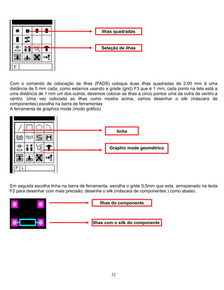 Ilhas quadradas
Seleção de ilhas
Com o comando de colocação de ilhas (PADS) coloque duas ilhas quadradas de 2.00 mm ã uma
distância de 5 mm cada, como estamos usando a grade (grid) F3 que é 1 mm, cada ponto na tela está a
uma distância de 1 mm um dos outros, devemos colocar as ilhas a cinco pontos uma da outra de centro a
centro. Uma vez colocada as ilhas como mostra acima, vamos desenhar o silk (máscara de
componentes),escolha na barra de ferramentas
A ferramenta de graphics mode (modo gráfico)
linha
Graphic mode geométrico
Em seguida escolha linha na barra de ferramenta, escolha o gride 0.5mm que esta armazenado na tecla
F2 para desenhar com mais precisão, desenhe o silk (máscara de componentes ) como abaixo.
Ilhas do componente
Ilhas com o silk do componente
32
 
