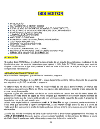 34
ISIS EDITOR
INTRODUÇÃO
UM PASSEIO PELO EDITOR DO ISIS
ESCOLHENDO, COLOCANDO E LIGANDO OS COMPONENTES.
ETIQUETANDO E MOVENDO REFERÊNCIAS DE COMPONENTES
FUNÇÃO DE EDIÇÃO EM BLOCOS
A PRÁTICA FAZ A PERFEIÇÃO
ANOTANDO O DIAGRAMA
FERRAMENTA DE DESIGNAÇÃO DE PROPRIEDADE
ANOTADOR AUTOMÁTICO
CRIANDO NOVOS DISPOSITIVOS
TOQUES FINAIS
SALVANDO, IMPRIMINDO E PLOTANDO.
DISPOSITIVOSRECURSOS AVANÇADOS DO EDITOR DE
SÍMBOLOS E BIBLIOTECA DE SÍMBOLOS
INTRODUÇÃO
objetivo deste TUTORIAL é levá-lo através da criação de um circuito de complexidade modesta a fim deO
familiarizá-lo com as técnicas necessárias para operar o ISIS. Este TUTORIAL começa com técnicas
simples como colocar e ligar componentes e técnicas mais sofisticadas de edição e criação de novos
componentes na biblioteca.
UM PASSEIO PELO EDITOR DO ISIS
nha instalado o programa.
ara usuários do Windows 3.1 ou NT 3.51, clique duplamente no ícone ISIS no Conjunto de programas
está a barra de Menu Os menus são
iadas com teclas as quais podem ser usadas em vez do menu, essas são
JANELA DE EDIÇÃO, ela age como uma janela no desenho, é
caixa azul mostra o contorno da folha atual e caixa verde a área da folha presentemente mostrada na
JANELA DE EDIÇÃO. Contudo, quando um novo objeto ‘escolhido no Selecionador de Objetos a janela
de Visão Geral é usada para exibir objeto selecionado - isto é discutido mais tarde.
Nós assumimos neste ponto que você te
P
em seguida a opção ISIS para iniciar o programa.
O editor do ISIS irá então abrir e rodar. Ao longo do topo da tela
ativados ao apontarmos no Nome do Menu e as opções são selecionadas clicando o lado esquerdo do
mouse na opção requerida.
Algumas opções são assoc
mostradas do lado direito da opção do Menu. Opções que habilitam ou desabilitam alguns recursos do
programa mostra que tal recurso está ativado com um tique no lado esquerdo da opção. A presença do
tique indica que opção está selecionada.
A área mais ampla da tela é chamada de
nesta área que colocamos e ligamos componentes. A área menor no topo direito da tela é a janela de
visão geral. Em uso normal a janela de visão geral atua como o próprio nome sugere, dá uma visão geral
do desenho.
A
 