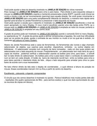 35
uando você chocar-se
ovimentar a
Você pode ajustar a área do desenho mostrada na JANELA DE EDIÇÃO de várias maneiras
Para navegar na JANELA DE EDIÇÃO para cima e para baixo. Para direita e para esquerda coloque o
mouse na JANELA DE EDIÇÃO e aperte-o mantendo pressionada a tecla SHIFT, q
contra a borda a tela vai se movimentando (panning) para aquela direção. Se você quiser m
JANELA DE EDIÇÃO para uma parte completamente diferente do desenho, a maneira mais rápida seria
apontar para tal área na Janela Panorâmica e pressionar o lado esquerdo do mouse.
Você pode ajustar a escala que o desenho é mostrado na JANELA DE EDIÇÃO escolhendo o nível de
zoom apropriado no menu Display. O novo nível é escolhido usando uma das teclas entre F5/F9, se o
mouse está na JANELA DE EDIÇÃO e A JANELA DE EDIÇÃO é ampliada ao redor do mouse; portanto a
JANELA DE EDIÇÃO é ampliada em seu centro atual.
A grade de pontos pode ser mostrada na JANELA DE EDIÇÃO usando o comando Grid no menu Display,
ou apertando-se “G’’. A grade de pontos ajuda a alinhar componentes e ligações. Se você tiver dificuldade
ara ver os pontos da grade, ajuste o contraste de seu monitor ou mude a cor na qual ele é exibido ,nop
comando set colours no menu System.
Abaixo da Janela Panorâmica está a caixa de ferramentas. As ferramentas são ícones e algo chamado
selecionador de objetos, que usamos para escolher, dispositivos, símbolos ou outros objetos em
ibliotecas . O selecionador consiste num conjunto de itens nomeados , cada um dos quais podem ser
u thou a partir do centro do desenho.
b
selecionados com o lado esquerdo do mouse .Freqüentemente , um selecionador tem mais itens do que é
capaz de mostrar , podemos verificar o selecionador usando os botões para cima, para baixo , e schroll
bar no lado direito do selecionador .Os botões para cima e para baixo rolam o conteúdo do selecionador
num só item em cada direção .O botão da barra de rolamento (scroll bar) entre os botões para cima e
para baixo permite o rolamento direto da lista , clique o lado esquerdo para arrastar para cima ou para
baixo de acordo com a sua necessidade .
No lado inferior direito da tela esta o display de coordenadas , o qual oferece a leitura da posição do
mouse .Essas coordenadas marcam mm o
Escolhendo , colocando e ligando componentes
O circuito que nós vamos desenhar é mostrado no oposto . Parece trabalhoso mas muitas partes dele são
a sermos exatos) o qual nos dará oportunidade de usar
s recursos de cópias em blocos)
, repetições (Os quatro operacionais de filtro , par
o
 