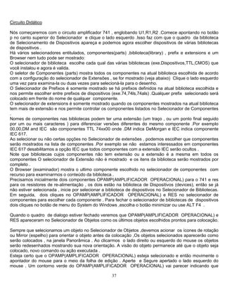 37
Circuito Didático
Nós começaremos com o circuito amplificador 741 , englobando U1,R1,R2 .Comece apontando no botão
p no canto superior do Selecionador e clique o lado esquerdo .Isso faz com que o quadro da biblioteca
de Selecionamento de Dispositivos apareça e podemos agora escolher dispositivos de várias bibliotecas
de dispositivos .
Há vários selecionadores entitulados, componentes(parts) ,biblioteca(library) , prefix e extensions e um
Browser nem tudo pode ser mostrado:
O selecionador de biblioteca escolhe cada qual das várias bibliotecas (exe.Dispositivos,TTL,CMOS) que
você instalou e agora é valida.
O seletor de Componentes (parts) mostra todos os componentes na atual biblioteca escolhida de acordo
com a configuração do selecionador de Extensões , se for mostrado (veja abaixo) Clique o lado esquerdo
uma vez para examina-la ou duas vezes para selecioná-la para o desenho.
O Selecionador de Prefixos é somente mostrado se há prefixos definidos na atual biblioteca escolhida e
nos permite escolher entre prefixos de dispositivos (exe.74,74ls,74als) .Qualquer prefix selecionado será
colocado em frente do nome de qualquer componente.
O selecionador de extensions é somente mostrado quando os componentes mostrados na atual biblioteca
tem mais de extensão e nos permite controlar os componentes listados no Selecionador de Componentes
.
Nomes de componentes nas bibliotecas podem ter uma extensão (um traço , ou um ponto final seguido
por um ou mais caracteres ) para diferenciar versões diferentes do mesmo componente .Por exemplo
00,00,DM and IEC são componentes TTL 74xx00 onde .DM indica DeMorgan e IEC indica componente
IEC 617.
Ao selecionar ou não certas opções no Selecionador de extensões , podemos escolher que componentes
serão mostrados na lista de componentes .Por exemplo se não estamos interessados em componentes
IEC 617 desabilitamos a opção IEC que todos componentes com a extensão IEC serão ocultos .
Note que bibliotecas cujos componentes não tem extensão ou a extensão é a mesma em todos os
componentes O selecionador de Extensão não é mostrado e os itens da biblioteca serão mostrados por
completo .
O Browser (examinador) mostra o ultimo componente escolhido no selecionador de componentes com
recurso para examinarmos o conteúdo da biblioteca .
Precisamos inicialmente dois componentes OPAMP(AMPLIFICADOR OPERACIONAL) para o 741 e res
para os resistores de re-alimentação , os dois estão na biblioteca de Dispositivos (devices), então se já
não estiver selecionada , inicie por selecionar a biblioteca de dispositivos no Selecionador de Bibliotecas.
Em seguida, dois cliques no OPAMP(AMPLIFICADOR OPERACIONAL) e RES no selecionador de
componentes para escolher cada componente . Para fechar o selecionador de bibliotecas de dispositivos
dois cliques no botão de menu do System do Windows ,escolha o botão minimizar ou use ALT F4 .
Quando o quadro de dialogo estiver fechado veremos que OPAMP(AMPLIFICADOR OPERACIONAL) e
RES apareceram no Selecionador de Objetos como os últimos objetos escolhidos prontos para colocação.
Sempre que selecionamos um objeto no Selecionador de Objetos ,devemos acionar os ícones de rotação
ou Mirror (espelho) para orientar o objeto antes da colocação ,Os objetos selecionados aparecerão como
serão colocados , na janela Panorâmica . Ao clicarmos o lado direito ou esquerdo do mouse os objetos
serão redesenhados mostrando sua nova orientação. A visão do objeto permanece até que o objeto seja
colocado, novo comando ou ação executada .
Esteja certo que o OPAMP(AMPLIFICADOR OPERACIONAL) esteja selecionado e então movimente o
apontador do mouse para o meio da folha de edição . Aperte e Segure apertado o lado esquerdo do
mouse . Um contorno verde do OPAMP(AMPLIFICADOR OPERACIONAL) vai parecer indicando que
 