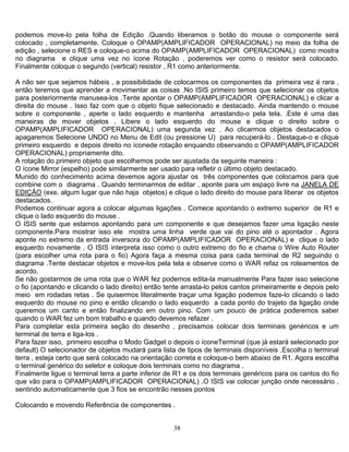 38
podemos move-lo pela folha de Edição .Quando liberamos o botão do mouse o componente será
colocado , completamente. Coloque o OPAMP(AMPLIFICADOR OPERACIONAL) no meio da folha de
edição , selecione o RES e coloque-o acima do OPAMP(AMPLIFICADOR OPERACIONAL) como mostra
no diagrama e clique uma vez no ícone Rotação , poderemos ver como o resistor será colocado.
Finalmente coloque o segundo (vertical) resistor , R1 como anteriormente.
A não ser que sejamos hábeis , a possibilidade de colocarmos os componentes da primeira vez é rara ,
então teremos que aprender a movimentar as coisas .No ISIS primeiro temos que selecionar os objetos
para posteriormente manusea-los .Tente apontar o OPAMP(AMPLIFICADOR OPERACIONAL) e clicar a
direita do mouse . Isso faz com que o objeto fique selecionado e destacado. Ainda mantendo o mouse
sobre o componente , aperte o lado esquerdo e mantenha arrastando-o pela tela. .Este é uma das
maneiras de mover objetos . Libere o lado esquerdo do mouse e clique o direito sobre o
OPAMP(AMPLIFICADOR OPERACIONAL) uma segunda vez . Ao clicarmos objetos destacados o
apagaremos Selecione UNDO no Menu de Edit (ou pressione U) para recuperá-lo . Destaque-o e clique
primeiro esquerdo e depois direito no íconede rotação enquando observando o OPAMP(AMPLIFICADOR
OPERACIONAL) propriamente dito.
A rotação do primeiro objeto que escolhemos pode ser ajustada da seguinte maneira :
O ícone Mirror (espelho) pode similarmente ser usado para refletir o último objeto destacado.
Munido do conhecimento acima devemos agora ajustar os três componentes que colocamos para que
combine com o diagrama . Quando terminarmos de editar , aponte para um espaço livre na JANELA DE
EDIÇÃO (exe. algum lugar que não haja objetos) e clique o lado direito do mouse para liberar os objetos
destacados.
Podemos continuar agora a colocar algumas ligações . Comece apontando o extremo superior de R1 e
clique o lado esquerdo do mouse .
O ISIS sente que estamos apontando para um componente e que desejamos fazer uma ligação neste
componente.Para mostrar isso ele mostra uma linha verde que vai do pino até o apontador . Agora
aponte no extremo da entrada inversora do OPAMP(AMPLIFICADOR OPERACIONAL) e clique o lado
esquerdo novamente . O ISIS interpreta isso como o outro extremo do fio e chama o Wire Auto Router
(para escolher uma rota para o fio) Agora faça a mesma coisa para cada terminal de R2 seguindo o
diagrama .Tente destacar objetos e move-los pela tela e observe como o WAR refaz os roteamentos de
acordo.
Se não gostarmos de uma rota que o WAR fez podemos edita-la manualmente Para fazer isso selecione
o fio (apontando e clicando o lado direito) então tente arrasta-lo pelos cantos primeiramente e depois pelo
meio em rodadas retas . Se quisermos literalmente traçar uma ligação podemos faze-lo clicando o lado
esquerdo do mouse no pino e então clicando o lado esquerdo a cada ponto do trajeto da ligação onde
queremos um canto e então finalizando em outro pino. Com um pouco de prática poderemos saber
quando o WAR fez um bom trabalho e quando devemos refazer .
Para completar esta primeira seção do desenho , precisamos colocar dois terminais genéricos e um
terminal de terra e liga-los .
Para fazer isso, primeiro escolha o Modo Gadget o depois o íconeTerminal (que já estará selecionado por
default) O selecionador de objetos mudará para lista de tipos de terminais disponíveis .Escolha o terminal
terra , esteja certo que será colocado na orientação correta e coloque-o bem abaixo de R1. Agora escolha
o terminal genérico do seletor e coloque dois terminais como no diagrama .
Finalmente ligue o terminal terra a parte inferior de R1 e os dois terminais genéricos para os cantos do fio
que vão para o OPAMP(AMPLIFICADOR OPERACIONAL) .O ISIS vai colocar junção onde necessário ,
sentindo automaticamente que 3 fios se encontrão nesses pontos
Colocando e movendo Referência de componentes .
 