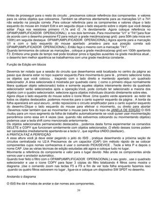 39
Antes de prosseguir para o resto do circuito , precisamos colocar referência dos componentes e valores
para os vários objetos que colocamos .Também se olharmos atentamente para as marcações U1 e 741
não estarão na posição correta .Para colocar referência para os componentes e valores clique o lado
esquerdo do mouse em Instant Edit e em seguida clique o lado esquerdo sobre o objeto que você deseja
editar .Faça nos resistores primeiro r1,1k and r2 ,1k devidamente .Agora coloque referência no
OPAMP(AMPLIFICADOR OPERACIONAL) e nos dois terminais .Para movimentar “U1” e “741”para ficar
de acordo com o desenho pressione F2 para reduzir a grade mecânica(snap grid) para 50th (ela inicia em
100th) em seguida destaque OPAMP(AMPLIFICADOR OPERACIONAL) Agora aponte para a marcação
U1 e com o lado esquerdo do mouse apertado ,arraste-o para sua posição correta sob
OPAMP(AMPLIFICADOR OPERACIONAL) .Então faça o mesmo com a marcação “741”.
Quando terminamos de colocar as marcações , coloque a grade mecânica(snap grid) em 100th apertando
F3 .Embora uma grade de tempo real pode localizar pinos e ligações ausentes na grade mecânica atual ,
o desenho tem melhor aparência se trabalharmos com uma grade mecânica constante .
Função de Edição em blocos
Devemos ter notado que a sessão do circuito que desenhamos está localizada no centro da página ao
passo que deveria estar no topo superior esquerdo.Para movimenta-lo para lá , primeiro selecione todos
os objetos que você colocou , traçando com o lado direito e mantendo apertado um quadrado
selecionador ,A área selecionada é mostrada por quadrado ciano ( como o primeiro clique normalmente
libera qualquer objeto selecionado) todos e somente aqueles objetos inteiramente dentro da quadrado
selecionador serão selecionados após a operação.Você, pode contudo ter selecionado a maioria dos
objetos com o quadro selecionador, selecione agora objetos individuais clicando diretamente sobre eles.
Agora clique o lado esquerdo do mouse sobre o ícone Move .Uma quadro verde aparecerá ao redor de
todos os objetos destacados ,podemos move-los para o canto superior esquerdo da página . A borda da
folha aparecerá em azul escuro , então reposicione o circuito amplificador para o canto superior esquerdo
do desenho.Clique o lado esquerdo do mouse para efetivar o movimento, ou direito para abortar
.Devemos notar também que ao movimentar o mouse para fora do topo da JANELA DE EDIÇÃO O ISIS
mudou para um novo segmento da folha de trabalho automaticamente se você quiser usar movimentação
panorâmica como essa em 4 vezes (exe. quando não estivermos colocando ou movimentando objetos)
podemos usar a tecla shift como mencionado anteriormente .
Os objetos selecionados permanecerão destacados , podemos desta forma experimentar os comandos
DELETE e COPY que funcionam similarmente com objetos selecionados .O efeito desses ícones podem
ser cancelados imediatamente apertando-se a tecla U , que significa UNDO.(desfazer)..
A PRÁTICA FAZ A PERFEIÇÃO
A essa altura você já deve estar pegando o jeito do ISIS , pratique desenhando a próxima seção de
circuitos centralizada no U2:A Precisamos de um capacitor (CAP) Um método rápido de se colocar
componentes cujos nomes conhecemos é usar o comando PICK/DEVICE . Tecle a letra P e depois o
nome CAP .Use as várias técnicas de edição estudadas até agora e coloque tudo no lugar.
Movimente a referência do componente e valor para o lugar devido .Não anote os componentes ainda
vamos usar o anotador automático .
Quando tiver feito o filtro com o OPAMP(AMPLIFICADOR OPERACIONAL) a seu gosto , use o quadrado
selecionador e use o ícone COPY para fazer 3 cópias do filtro totalizando 4 filtros como mostra o
diagrama ,Use o comando zoom nas teclas F5 a F9 a fim de ver toda folha enquanto fazemos isso
.quando os quatro filtros estiverem no lugar , ligue-os e coloque um dispositivo SW SPDT no desenho.
Anotando o diagrama
O ISIS lhe dá 4 modos de anotar e dar nomes aos componentes.
 