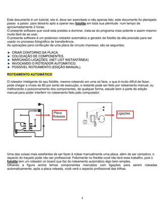 Este documento é um tutorial, isto é, deve ser exercitado e não apenas lido, este documento foi planejado
passo a passo para deixá-lo apto a operar seu fotolite em toda sua plenitude num tempo de
aproximadamente 2 horas.
O presente software que você esta prestes a dominar, trata-se do programa mais potente e assim mesmo
muito fácil de se usar.
O presente software é um poderoso roteador automático e gerador de fotolito de alta precisão para ser
usado no processo fotográfico de transferência.
As operações para confecção de uma placa de circuito impresso, são as seguintes:
CCRRIIAARR CCOONNTTOORRNNOO DDAA PPLLAACCAA..
CCOOLLOOCCAAÇÇÃÃOO DDEE CCOOMMPPOONNEENNTTEESS..
MMAARRCCAANNDDOO LLIIGGAAÇÇÕÕEESS.. ((NNEETT LLIISSTT IINNSSTTAANNTTÂÂNNEEAA))
IINNVVOOCCAANNDDOO OO RROOTTEEAADDOORR AAUUTTOOMMÁÁTTIICCOO..
PPOOSSSSÍÍVVEELL RROOTTEEAAMMEENNTTOO ((EEDDIIÇÇÃÃOO MMAANNUUAALL))..
RROOTTEEAAMMEENNTTOO AAUUTTOOMMÁÁTTIICCOO
O roteador inteligente do seu fotolite, mesmo roteando em uma só face, o que é muito difícil de fazer,
pode chegar a níveis de 80 por cento de execução, o restante pode ser feito por roteamento manual, ou
melhorando o posicionamento dos componentes, de qualquer forma, estude bem a parte de edição
manual para poder interferir no roteamento feito pelo computador.
.
Placa
Roteada
Ligações
Uma das coisas mais estafantes de ser fazer é rotear manualmente uma placa, além de ser cansativo, o
aspecto do traçado pode não ser profissional. Felizmente no fotolite você não terá esse trabalho, pois o
fotolite tem um roteador on board que faz do roteamento automático algo bem simples.
Olhando a figura acima temos componentes marcados com ligações para serem roteadas
automaticamente, após a placa roteada, você verá o aspecto profissional das trilhas.
4
 