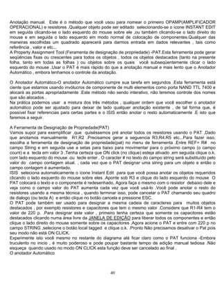 40
Anotação manual. Este é o método que você usou para nomear o primeiro OPAMP(AMPLIFICADOR
OPERACIONAL) e resistores .Qualquer objeto pode ser editado selecionando-se o ícone INSTANT EDIT
em seguida clicando-se o lado esquerdo do mouse sobre ele ,ou também clicando-se o lado direito do
mouse e em seguida o lado esquerdo em modo normal de colocação de componentes.Qualquer das
maneiras escolhidas um quadrado aparecerá para darmos entrada em dados relevantes , tais como
referência , valor e etc...
A Property Assignment Tool (Feramenta de designação de propriedade) -PAT.Esta ferramenta pode gerar
seqüências fixas ou crescentes para todos os objetos , todos os objetos destacados (tanto na presente
folha, tanto em todas as folhas ) ou objetos sobre os quais você subseqüentemente clicar o lado
esquerdo do mouse .Usar o PAT é mais rápido do que a anotação manual e mais lento que o Anotador
Automático , embora tenhamos o controle da anotação.
O Anotador Automático-O anotador Automático cumpre sua tarefa em segundos .Esta ferramenta está
ciente que estamos usando invólucros de componente de multi elementos como porta NAND TTL 7400 e
alocará as portas apropriadamente .Este método não sendo interativo, não teremos controle dos nomes
que são alocados .
Na prática podemos usar a mistura dos três métodos , qualquer ordem que você escolher o anotador
automático pode ser ajustado para deixar de lado qualquer anotação existente , de tal forma que, é
possível fixar referencias para certas partes e o ISIS então anotar o resto automaticamente .E isto que
faremos a seguir.
A Ferramenta de Designação de Propriedade(PAT)
Vamos supor para exemplificar ,que quiséssemos pré anotar todos os resistores usando o PAT ,Dado
que anotamos manualmente R1,R2 .Precisamos gerar a seguencia R3,R4.R5 etc...Para fazer isso,
escolha a ferramenta de designação de propriedade(pat) no menu de ferramenta .Entre REF= R# no
campo String e em seguida use a setas para baixo para movimentar para o próximo campo (o campo
count) e a tecla em valor 3 .Tenha certeza que ON click (no clique) esteja ativado ,em seguida clique o.k.
com lado esquerdo do mouse .ou tecle enter . O caracter # no texto do campo string será substituído pelo
valor do campo contagem atual. , cada vez que o PAT designar uma string para um objeto e então o
campo contagem é aumentado.
ISIS seleciona automaticamente o ícone Instant Edit para que você possa anotar os objetos requeridos
clicando o lado esquerdo do mouse sobre eles .Aponte sob R3 e clique do lado esquerdo do mouse O
PAT colocará o texto e o componente é redesenhado, Agora faça o mesmo com o resistor debaixo dele e
veja como o campo valor do PAT aumenta cada vez que você usá-lo .Você pode anotar o resto do
resistores usando a mesma técnica , quando terminar isso, pode cancelar o PAT chamando seu quadro
de dialogo (ou tecla A) e então clique no botão cancela e pressione ESC.
O PAT pode também ser usado para designar a mesma cadeia de caracteres para muitos objetos
destacados , por exemplo resistores e capacitores que tem o mesmo valor .Considere que R1-R4 tem o
valor de 220 p. .Para designar este valor , primeiro tenha certeza que somente os capacitores estão
destacados clicando numa área livre da JANELA DE EDIÇÃO para liberar todos os componentes e então
clique o lado direito do mouse somente sobre os capacitores .Agora acione o PAT e entre com 220 p no
campo STRING ,selecione o botão local tagged e clique o.k. .Pronto Não precisamos desativar o Pat pois
seu modo não está ON CLICK.
Experimente isto você mesmo no restante do diagrama até ficar claro como o PAT funciona -Embora
truculento no inicio , é muito poderoso e pode poupar bastante tempo de edição manual tediosa .Não
esqueça quando usado no modo ON CLICK esta função deve ser cancelado ao final .
O anotador Automático
 