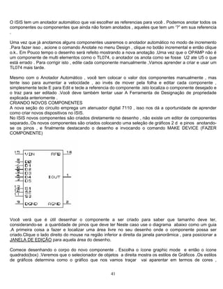 O ISIS tem um anotador automático que vai escolher as referencias para você . Podemos anotar todos os
componentes ou componentes que ainda não foram anotados , aqueles que tem um ‘?” em sua referencia
.
Uma vez que já anotamos alguns componentes usaremos o anotador automático no modo de incremento
.Para fazer isso , acione o comando Anotate no menu Design , clique no botão incremental e então clique
o.k.. Em Pouco tempo o desenho será refeito mostrando a nova anotação .Uma vez que o OPAMP não é
um componente de multi elementos como o TL074, o anotador os anota como se fosse U2 ate U5 o que
está errado . Para corrigir isto , edite cada componente manualmente ,Vamos aprender a criar e usar um
TL074 mais tarde.
Mesmo com o Anotador Automático , você tem colocar o valor dos componentes manualmente , mas
tente isso para aumentar a velocidade , ao invés de mover pela folha e editar cada componente ,
simplesmente tecle E para Edit e tecle a referencia do componente .isto localiza o componente desejado e
o traz para ser editado .Você deve também tentar usar A Ferramenta de Designação de propriedade
explicada anteriomente .
CRIANDO NOVOS COMPONENTES
A nova seção do circuito emprega um atenuador digital 7110 , isso nos dá a oportunidade de aprender
como criar novos dispositivos no ISIS.
No ISIS novos componentes são criados diretamente no desenho , não existe um editor de componentes
separado..Os novos componentes são criados colocando uma seleção de gráficos 2 d e pinos anotando-
se os pinos , e finalmente destacando o desenho e invocando o comando MAKE DEVICE (FAZER
COMPONENTE)
Você verá que é útil desenhar o componente a ser criado para saber que tamanho deve ter,
considerando-se a quantidade de pinos que deve ter Neste caso use o diagrama abaixo como um guia
.A primeira coisa a fazer e localizar uma área livre no seu desenho onde o componente possa ser
criado.Clique o lado direito do mouse na região inferior a direita da janela panorâmica , para posicionar a
JANELA DE EDIÇÃO para aquela área do desenho.
Comece desenhando o corpo do novo componente . Escolha o ícone graphic mode e então o ícone
quadrado(box) .Veremos que o selecionador de objetos a direita mostra os estilos de Gráficos .Os estilos
de gráficos determina como o gráfico que nos vamos traçar vai aparentar em termos de cores ,
41
 