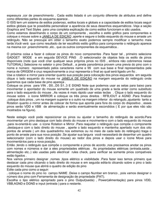 42
espessura ,cor de preenchimento . Cada estilo listado é um conjunto diferente de atributos and define
como diferentes partes do esquema aparece .
O ISIS tem um sistema de estilos poderoso, estilos locais e globais e a capacidade de estilos locais seguir
estilos globais que te possibilita personalizar a aparência de seus desenhos esquemáticos .Veja a seção
Graphics and Text Styles para uma completa explicação de como estilos funcionam e são usados.
Como estamos desenhando o corpo de um componente , escolha o estilo gráfico para componentes e
coloque o mouse sobre a JANELA DE EDIÇÃO ,aperte e segure o botão esquerdo do mouse e arraste um
retângulo. Não se preocupe em obter o tamanho exato podemos sempre modificar o tamanho mais
tarde.Você verá que como resultado de ter escolhido estilo gráfico para componente o retângulo aparece
na mesma cor ,preenchimento ,etc.. que os outros componentes da esquemática .
O próxima coisa a fazer é colocar os pinos do novo componentes .Para fazer tal , primeiro selecione
GADGET MODE e em seguida DEVICE PINS .O selecionador de objetos lista os estilo de pinos
disponíveis (note que você criar qualquer seus próprios pinos no ISIS , embora não cobriremos nesse
TUTORIAL) Selecione no seletor o pino Default , a janela panorâmica provem uma previa do pino com o
nome e número representado pelos caracteres name e 99 com sua base e final representados pela
marca de ORIGEM e cruz respectivamente a cruz representa o final ao qual será ligado um fio .
Use a rotation e mirror para orientar quanto sua posição para colocação dos pinos esquerdos em seguida
clique o lado esquerdo do mouse na JANELA DE EDIÇÃO na margem esquerda do retângulo onde
queremos que cada base de pino apareça .
Coloque os pinos para VIN , D0...D5 S1..3 E DGND Note que podemos usar as setas para baixo para
movimentar o apontador do mouse somente um quadrado de uma grade a tecla enter como substituto
para o lado esquerdo do mouse ..As vezes é mais rápido usar estas teclas . Clique o lado esquerdo do
mouse sobre o ícone MIRROR e coloque os três pinos direitos : RFB,IOUT e AGND .Para finalizar
,coloque dois pinos , um na margem superior e o outro na margem inferior do retangulo.,ajustanto tanto a
Rotation quanto o mirror antes de colocar de forma que aponte para fora do corpo do dispositivo , esses
pinos serão VDD e VBB de alimentação e serão eventualmente escondidos ( E por que eles não são
mostrados na figura).
Neste estagio você pode reposicionar os pinos ou ajustar o tamanho do retângulo de acordo.Para
movimentar um pino destaque com lado direito do mouse e movimente-o com o lado esquerdo do mouse
,para re-orientá-lo use o ícone Rotation e Mirror .Para reajustar o retângulo que compõe o componente
,destaque-o com o lado direito do mouse , aperte o lado esquerdo e mantenha apertado num dos oito
pontos de arraste ( um dos quadradinho nos extremos ou no meio de cada lado do retângulo) traga o
ponto de arraste para sua nova posição .Se ajustar sua largura você necessitará de desenhar um quadro
selecionador (com o lado direito do mouse) ao redor dos pinos e depois usar o ícone Move para
movimentá-los para a nova posição.
Então ,tendo o retângulo que compõe o componente e pinos de acordo ,nos precisamos anotar os pinos
com nomes e números e dar a eles propriedades elétricas . As propriedades elétricas (entrada,saida ,
alimentação etc..) são usadas pelo electrical rules check, para verificar se somente pinos compatíveis
estão ligados .
Nos vamos primeiro designar ,nomes ,tipos elétrico e visibilidade .Para fazer isso temos primeiro que
destacar cada pino clicando o lado direito do mouse e em seguida edita-lo clicando sobre o pino o lado
esquerdo do mouse que abrirá o quadro de edição do pino
Edite cada pino como a seguir:
. coloque o nome do pino no campo NAME .Deixe o campo Number em branco , pois vamos designar o
número dos pino com Ferramenta de designação de propriedade (PAT).
Escolha o tipo elétrico apropriado para o pino Output(saida) , Power(alimentação) para pinos VDD,
VBB,AGND e DGND e input (entrada ) para o restante.
 