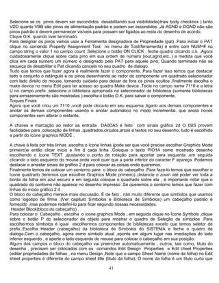 43
Selecione se os pinos devem ser escondidos desabilitando sua visibilidade(draw body checkbox ) tanto
VDD quanto VBB são pinos de alimentação padrão e podem ser escondidos ,Já AGND e DGND não são
pinos padrão e devem permanecer visíveis para possam ser ligados ao resto do desenho de acordo.
Clique O.K. quando tiver terminado.
Para designar os pinos vamos usar a Ferramenta designadora de Propriedade (pat) .Para iniciar o PAT
clique no comando Property Assignment Tool no menu de Tool(ferramenta) e entre com NUM=# no
campo string o valor 1 no campo count .Selecione o botão ON CLICK , feche quadro clicando o.k. .Agora
cuidadosamente clique sobre cada pino em sua ordem de número (iout,agnd,etc..) a medida que você
clica em cada número um número é designado pelo PAT para aquele pino, Quando terminado não se
esqueça de desabilitar o Pat clicando cancela no seu quadro de dialogo.
Tudo que temos que fazer agora é realmente fazer o componente. Para fazer isso temos que destacar
todo o conjunto o retângulo e os pinos desenhando ao redor do componente um quadrado selecionador
com lado direito do mouse, tomando cuidado para deixar de fora os pinos ocultos ,finalmente escolha o
make device no menu Edit para ter acesso ao quadro Make device .Tecle no campo name 7110 e a letra
U no campo prefix ,selecione a biblioteca apropriada no selecionador de biblioteca (somente bibliotecas
para armazenamento são mostradas ) escolha o botão O.K. para salvar o componente.
Toques Finais
Agora que você criou um 7110 ,você pode cloca-lo em seu esquema ,liga-lo aos demais componentes e
anotar os demais componentes usando o anotar automático no modo incremental. que anota novos
componentes sem alterar o restante.
A chaves e marcação ao redor as entrada DA0DA5 é feito com sinais gráfico 2d O ISIS provem
facilidades para ,colocação de linhas ,quadrados,circulos,arcos e textos no seu desenho, tudo é escolhido
a partir do ícone graphics MODE .
A chave é feita por três linhas .escolha o ícone linhas (pode ser que você precise escolher Graphics Mode
primeiro)e então clicar inicio e fim d cada linha .Coloque o texto PIO1A como mostrado desenho
escolhendo o ícone TEXT ,ajustando o ponto de rotação para apontar para esquerda ,em seguida
clicando o lado esquerdo do mouse onde você quer que a parte inferior do caracter F apareça .Podemos
destacar e arrastar sinais de gráfico 2 d para colocar as coisas onde queremos.
Finalmente temos de colocar um contorno para o bloco do cabeçalho .Para faze-lo temos que escolher o
ícone quadrado (teremos que escolher Graphics Mode primeiro).,distancie o zoom até poder ver toda a
borda da folha em azul escuro e em seguida coloque o quadrado sobre ela , é importante notar que o
quadrado do contorno não aparece no desenho impresso .Se queremos o contorno temos que fazer com
linhas do modo gráfico 2 d .
O bloco do cabeçalho merece mais discussão. É de fato , não muito diferente que símbolos que usamos
como logotipo de firma .(Ver capitulo Símbolos e Biblioteca de Símbolos) um cabeçalho padrão é
fornecido ,mas podemos redefini-lo para ficar segundo nossas necessidades.
Header Block(bloco do cabeçalho) .
Para colocar o Cabeçalho , escolha o ícone graphics Mode , em seguida clique no Ícone Symbols ,clique
sobre o botão P do selecionador de objeto para mostrar o quadro de Seleção de símbolos .Para
escolhermos símbolos é igual escolhermos componentes de bibliotecas exceto que temos seletor de
prefix..Escolha Header (cabeçalho) da biblioteca de Símbolos do SISTEMA e feche o quadro de
dialogo.Com o cabeçalho, agora como símbolo atual ,aponte em algum lugar nas imediações do lado
inferior esquerdo , e aperte o lado esquerdo do mouse para colocar o cabeçalho em sua posição.
Algum dos campos o bloco do cabeçalho vai preencher automaticamente , outros, tais como, titulo do
desenho , precisam ser colocados com os comandos Edit Design Properties e Edit cheet Properties
(editar propriedades de folhas , no menu Design .Note que o campo Sheet Name (nome da folha) no Edit
sheet properties é diferente do campo sheet title (titulo da folha). O nome da folha é um titulo curto que
 