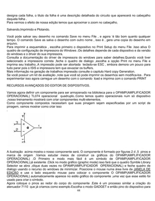 designa cada folha, o titulo da folha é uma descrição detalhada do circuito que aparecerá no cabeçalho
daquela folha .
Para vermos o efeito de nossa edição temos que aproximar o zoom no cabeçalho.
Salvando,Imprimido e Plotando.
Você pode salvar seu desenho no comando Save no menu File , e agora ‘é tão bom quanto qualquer
tempo. O comando Save as salva o desenho com outro nome , isso é , gera uma copia do desenho em
arquivo.
Para imprimir a esquemática , escolha primeiro o dispositivo no Print Setup do menu File .Isso ativa O
quadro de configuração de impressora do Windows .Os detalhes depende de cada dispositivo e da versão
do windows e o driver do sua impressora.
Consulta a documentação do driver de impressora do windows para saber detalhes.Quando você tiver
selecionado a impressora correta ,feche o quadro de dialogo ,escolha a opção Print no menu File e
imprima seu trabalho..A impressão pode ser abortada teclado-se ESC , embora demora um pouco para
tudo parar pois o ISIS e impressora tem que esvaziar os buffers.
Mais informação na geração de trabalhos impressão consulte o capitulo Hard copy Generation.
Se você possuir um kit de avaliação ,note que você só pode imprimir os desenhos sem modifica-los . Para
experimentar isso agora carregue um desenho com o comando load e imprima com o comando PRINT
RECURSOS AVANÇADOS DO EDITOR DE DISPOSITIVOS.
Vamos agora definir um componente para ser armazenado na biblioteca para o OPAMP(AMPLIFICADOR
OPERACIONAL) TL074 operacional quadruplo..Como temos quatro operacionais num só dispositivo
,nosso treinamento mostrará com criar componentes multi-elementos.
Como componente compostos necessitam que suas pinagem sejam especificadas por um script de
pinagem, vamos mostrar como criar isso
.
A ilustração acima mostra o nosso componente será. O componente é formado por figuras 2 d ,5 pinos e
marca de origem .Vamos estudar meios de construir os gráficos do OPAMP(AMPLIFICADOR
OPERACIONAL) .O Primeiro e modo mais fácil é um símbolo de OPAMP(AMPLIFICADOR
OPERACIONAL) já existente .Click no modo gráfico (graphic mode) isso fará que o quadro Symble Library
Selector se abra ,clique duas vezes no OPAMP(AMPLIFICADOR OPERACIONAL) e feche quadro de
dialogo usando o recurso do windows de minimizar. Posicione o mouse numa área livre da JANELA DE
EDIÇÃO e use o lado esquerdo mouse para colocar o componente O OPAMP(AMPLIFICADOR
OPERACIONAL) automaticamente aparece no estilo gráfico do componente ,uma vez que esse estilo foi
usado para criar o símbolo.
44
Agora coloque o pinos ao redor do corpo do componente .Este é um processo similar a criação do
atenuador 7110 que já criamos como exemplo.Escolha o modo GADGET e então pino do dispositivo para
 