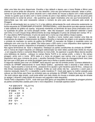 obter uma lista dos pino disponíveis .Escolha o tipo default e depois use o ícone Rotate e Mirror para
orientar os pinos antes de coloca-los no seu desenho .Uma vez que tenhamos colocado todos o pinos ,
vamos ter que editar todos os pinos clicando com o lado direito do mouse e depois com o lado esquerdo
,.Anote no quadro que se abriu com o nome correto do pino e tipo eletrico.Temos que dar ao pinos para
referencia-los no script de pinout ; não queremos que sejam mostrados uma vez que funcionamento é
interno.Note que não será necessário colocar o número do pino pois será colocado pelo script de
Pinagem.
O pino de alimentação tem os nome V e V e tipo elétrico alimentaçào.Se você coloca-los exatamente na
borda esquerda do OPAMP(AMPLIFICADOR OPERACIONAL) ,você descobrirá que eles apenas tocarão
o lado saliente do gráfico do opamp enquando mantendo os terminais de seus pinos.(marcados com x)
no quadrado da grade .se numa situação similar , eles não tocassem ,você poderiam estender a base
com linha 2 d com mouse Snap off(movimento de snap desligado) O pinos de entrada tem nomes +IF e -
IF o tipo eletrico INPUT(entrada) .O pino de saida tem o nome op e tipo elétrico Output (saida) .
O estagio final é colocar o marcador de origem . Escolha o ícone marker para mostrar uma lista de
marcadores de origem no Selecionador de Objetos .Escolha o marcador de origem e em seguida coloque
o símbolo do marcador no centro do gráfico do OPAMP .O marcador de Origem é mostrado como um
retângulo com uma cruz fio de cabelo. Ela indica para o ISIS como o novo dispositivo deve aparecer ao
redor do mouse quando o dispositivo é arrastado e colocado no desenho.
Nos agora terminamos de fazer o dispositivo. Destaque as partes constituintes do símbolo do OPAMP ,
pino e marca de origem traçando um retângulo selecionador ao redor deles usando lado direito do mouse
, e em seguida chame o comando Mace Divise no menu Edit. .Ao aparecer o quadro Mace device escolha
uma biblioteca de destino , coloque no campo Name TL074 e no campo prefix a letra U .No campo
pinagem ,entre com o nome tl074 (este é o nome da pinagem que vamos criar e dal qual o novo
dispositivo terá seus números de pinos ) ,escolha Generate Pinout caixa de checagem(check box) (isso
faz com que o ISIS gere um script de pinagem para nos) e feche o quadro clicando O.K.
O segundo método para criar um OPAMP, seria assumir que não há símbolo pronto .Comece deletando o
símbolo do OPAMP selecionando O ícone Modo Gráfico , apontando nele e clicando o lado direito do
mouse . Agora escolha o ícone de linha , pressione f2 to ajustar o grid mecânico para 50 thou , coloque as
três linhas necessárias para fazer o triângulo. Então se você ainda não fez , aproxime o zoom para a
máxima resolução (tecla F5 ) e desabilite o gride mecânico f1 .Você está agora na melhor posição para
colocar as três linhas para fazer os símbolos para as entradas do OPAMP. Cada linha deve ter 7 pixels
.Se você colocar algo errado ,você pode editar com lado direito do mouse e arrastar pela alça de arraste
ou apagar ( clicando o lado direito do mouse e em seguida o lado esquerdo)
Tendo Feito o dispositivo TL074 , você verá que ISIS gerou um esqueleto do escripte da pinagem próximo
as partes constituintes usadas para criar o novo dispositivo .O escripte aparece assim:
45
 