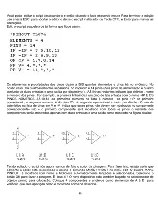 Você pode editar o script destacando-o e então clicando o lado esquerdo mouse Para terminar a edição
use a tecla ESC. para abortar o editor o deixe o escript inalterado ou Tecle CTRL e Enter para manter as
alterações.
Edit. o escript esqueleto de tal forma que fique assim :
Os elementos e propriedades dos pinos dizem a ISIS quantos elementos e pinos há no invólucro. No
nosso caso , há quatro elementos separados no invólucro e 14 pinos (dois pinos de alimentação e quadro
conjunto de duas entradas e uma saída por dispositivo ) . AS linhas restantes indicam tipo elétrico , nome
e numero dos pinos . Por exemplo , a primeira linha indica um pino do tipo entrada com o nome +IP E OS
PINOS NÚMEROS 3,5,10,12 .os primeiros números na lista é numero do pino +IP do primeiro
operacional , o segundo numero é do pino IP+ do segundo operacional e assim por diante . O uso de
asterístico na lista de pinos em V e -V indica que esses pinos não devem ser mostrados no componente
correspondente- isto é o primeiro componente será mostrado com todos os pinos o restante dos
componentes serão mostrados apenas com duas entradas e uma saída como mostrado na figura abaixo:
Tendo editado o script nós agora vamos de fato o script da pinagem. Para fazer isto, esteja certo que
sómente o script está selecionado e acione o comando MAKE PINOUT no menu edit- O quadro MAKE
PINOUT é mostrado com nome e biblioteca automáticamente lançados e selecionados. Selecione o
botão OK para fazer a pinagem. É isso aí ! O novo dispositivo está também lançado no selecionador de
objetos pronto para colocação. Coloque 4 componentes e anote-os como elementos de A à D para
verificar que eles apareção como é mostrado acima no desenho.
46
 