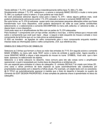 47
Tendo definido 1 TL 074, você quase que instantâneamente define tipos TL 064 e TL 084.
Simplesmente coloque 1 TL 074 selecione-o e acione o comando MAKE DEVICE e mude o nome para
TL 064 ( ou qualquer outro) e salve-o. O que poderia ser mais fácil?
Se você precisasse adicionar alguma coisa para o básico TL 074 - talvez alguns gráficos mais, você
poderia simplesmente adiciona-los sobre 1 TL 074 colocado e acionar o comando MAKE DEVICE.
De outra forma, se TL 074 já estivesse quase certo mas precisasse pequenas alterações antes que fosse
transformado num novo dispositivo, você poderia decompo-lo de volta as suas partes constituintes
selecionando -o e selecionando o comando DECOMPOSE no menu edit, edita-los e / adicionar a eles , e
depois fazer o novo dispositivo.
Você pode repor os 4 amplificadores de filtro com as partes do TL 074 adequadas.
Para recolocar 1 componente com um tipo similar, escolha o novo tipo, e tenha certeza que o mouse está
sobre o componente que você quer repor , clique e segure o lado esquerdo do mouse e arraste o novo
componente de tal forma que um ou mais pinos se sobrecoloquem.
O ISIS vai transferir as ligações do velho componente para o novo componente enquanto mantém
intactas todas as informações sobre o velho componente, ( EX. sua referência etc).
SÍMBOLOS E BIBLIOTECA DE SÍMBOLOS
Selecione as 3 linhas que formam a chave ao redor das entradas do 7110. Em seguida acione o comando
MAKE SYMBOL no menu edit, tecle TEST como o nome do símbolo e aperte enter. Agora escolha o
ícone GRAPHIC MODE e clique o lado esquerdo do mouse no ícone SYMBOL. Você verá que o ítem
teste apareceu no selecionador de objetos.
Selecione -o e tente coloca-lo no desenho. Usos comuns para isto são coisas como o amplificador
operacional, o qual é necessitado por muitos tipos de dispositivos e emblemas etc.
Um uso especial para símbolos é o bloco do cabeçalho. O símbolo DEFAULT foi criado com linhas 2D ,
uma caixa e vários primitivos de texto especial os quais automáticamente são substituídos por
propriedades associadas com o desenho e folhas atuais. Por exemplo, um objeto texto com os caracteres:
@ D TITLE vai automáticamente aparecer à medida que o título do desenho é lançado no quadro de
comando do EDIT DESIGN PROPERTIES. A lista completa de palavras chave é apresentada no bloco do
cabeçalho.
 