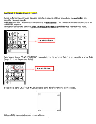 FFAAZZEENNDDOO OO CCOONNTTOORRNNOO DDAA PPLLAACCAA
Antes de fazermos o contorno da placa, escolha o sistema métrico, clicando no menu display, em
seguida, na opção metric.
O fotolite tem uma camada especial chamada de board edge. Esta camada é utilizada para registrar as
dimensões da placa.
Temos que adicionar a camada (layer = camada) board edge para fazermos o contorno da placa.
Selecione o ícone GRAPHICS MODE (segundo ícone da segunda fileira) e em seguida o ícone BOX
(segundo ícone da primeira fileira)
Selecione o ícone GRAPHICS MODE (terceiro ícone da terceira fileira) e em seguida,
5
O ícone BOX (segundo ícone da primeira fileira).
Box (quadrado)
Graphics Mode
 