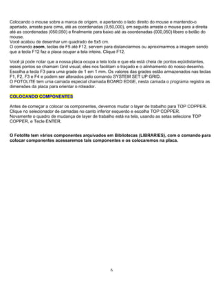 6
pertando o lado direito do mouse e mantendo-o
reita
bou de desenhar um quadrado de 5x5 cm.
distanciarmos ou aproximarmos a imagem sendo
ocê já pode notar que a nossa placa ocupa a tela toda e que ela está cheia de pontos eqüidistantes,
s
a o programa registra as
Colocando o mouse sobre a marca de origem, e a
apertado, arraste para cima, até as coordenadas (0,50,000), em seguida arraste o mouse para a di
até as coordenadas (050,050) e finalmente para baixo até as coordenadas (000,050) libere o botão do
mouse.
Você aca
O comando zoom, teclas de F5 até F12, servem para
que a tecla F12 faz a placa ocupar a tela inteira. Clique F12.
V
esses pontos se chamam Grid visual, eles nos facilitam o traçado e o alinhamento do nosso desenho.
Escolha a tecla F3 para uma grade de 1 em 1 mm. Os valores das grades estão armazenados nas tecla
F1, F2, F3 e F4 e podem ser alterados pelo comando SYSTEM SET UP GRID.
O FOTOLITE tem uma camada especial chamada BOARD EDGE, nesta camad
dimensões da placa para orientar o roteador.
CCOOLLOOCCAANNDDOO CCOOMMPPOONNEENNTTEESS
ntes de começar a colocar os componentes, devemos mudar o layer de trabalho para TOP COPPER.
ione TOP
Fotolite tem vários componentes arquivados em Bibliotecas (LIBRARIES), com o comando para
A
Clique no selecionador de camadas no canto inferior esquerdo e escolha TOP COPPER.
Novamente o quadro de mudança de layer de trabalho está na tela, usando as setas selec
COPPER, e Tecle ENTER.
O
colocar componentes acessaremos tais componentes e os colocaremos na placa.
 
