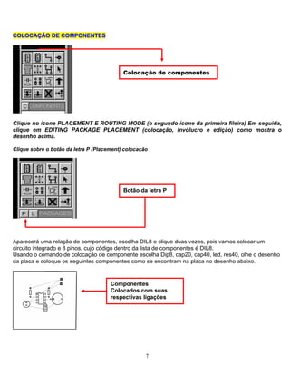 CCCOOLLOOCCAAÇÇÃÃOO DDEE CCOOMMPPOONNEENNTTEESSOOLLOOCCAAÇÇÃÃOO DDEE CCOOMMPPOONNEENNTTEESS
lique no ícone PLACEMENT E ROUTING MODE (o segundo ícone da primeira fileira) Em seguida,
lique sobre o botão da letra P (Placement) colocação
C
clique em EDITING PACKAGE PLACEMENT (colocação, invólucro e edição) como mostra o
desenho acima.
C
parecerá uma relação de componentes, escolha DIL8 e clique duas vezes, pois vamos colocar um
d, res40, olhe o desenho
A
circuito integrado e 8 pinos, cujo código dentro da lista de componentes é DIL8.
Usando o comando de colocação de componente escolha Dip8, cap20, cap40, le
da placa e coloque os seguintes componentes como se encontram na placa no desenho abaixo.
Colocação de componentes
Componentes
suasColocados com
respectivas ligações
Botão da letra P
7
 