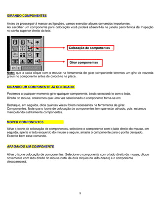 8
GGIIRRAANNDDOO CCOOMMPPOONNEENNTTEESS
Antes de prosseguir à marcar as ligações, vamos exercitar alguns comandos importantes.
Ao escolher um componente para colocação você poderá observá-lo na janela panorâmica de Inspeção
no canto superior direito da tela.
Colocação de componentes
Girar componentes
Note: que a cada clique com o mouse na ferramenta de girar componente teremos um giro de noventa
graus no componente antes de colocá-lo na placa.
GGIIRRAANNDDOO UUMM CCOOMMPPOONNEENNTTEE JJÁÁ CCOOLLOOCCAADDOO..
Podemos a qualquer momento girar qualquer componente, basta selecioná-lo com o lado.
Direito do mouse, notaremos que uma vez selecionado o componente torna-se em
Destaque, em seguida, clica quantas vezes forem necessárias na ferramenta de girar.
Componentes. Note que o ícone de colocação de componentes tem que estar ativado, pois estamos
manipulando estritamente componentes.
MOVER COMPONENTES
Ative o ícone de colocação de componentes, selecione o componente com o lado direito do mouse, em
seguida, aperte o lado esquerdo do mouse e segure, arraste o componente para o ponto desejado.
Exercite bem esse comando.
AAPPAAGGAANNDDOO UUMM CCOOMMPPOONNEENNTTEE
Ative o ícone colocação de componentes. Selecione o componente com o lado direito do mouse, clique
novamente com lado direito do mouse (total de dois cliques no lado direito) e o componente
desaparecerá.
 