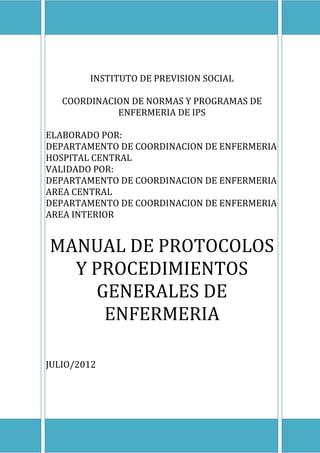 INSTITUTO DE PREVISION SOCIAL
COORDINACION DE NORMAS Y PROGRAMAS DE
ENFERMERIA DE IPS
ELABORADO POR:
DEPARTAMENTO DE COORDINACION DE ENFERMERIA
HOSPITAL CENTRAL
VALIDADO POR:
DEPARTAMENTO DE COORDINACION DE ENFERMERIA
AREA CENTRAL
DEPARTAMENTO DE COORDINACION DE ENFERMERIA
AREA INTERIOR

MANUAL DE PROTOCOLOS
Y PROCEDIMIENTOS
GENERALES DE
ENFERMERIA
JULIO/2012

COORDINACION DE NORMAS Y PROGRAMAS DE ENFERMERIA IPS

1

 
