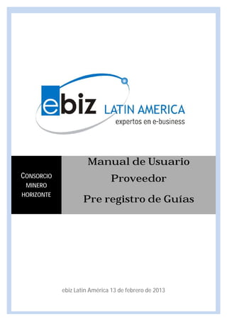 Manual de Usuario
CONSORCIO                     Proveedor
 MINERO
HORIZONTE
                    Pre registro de Guías




            ebiz Latin América 13 de febrero de 2013
 