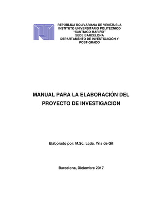 º
MANUAL PARA LA ELABORACIÓN DEL
PROYECTO DE INVESTIGACION
Elaborado por: M.Sc. Lcda. Yris de Gil
Barcelona, Diciembre 2017
REPÚBLICA BOLIVARIANA DE VENEZUELA
INSTITUTO UNIVERSITARIO POLITECNICO
“SANTIAGO MARIÑO”
SEDE BARCELONA
DEPARTAMENTO DE INVESTIGACIÓN Y
POST-GRADO
 
