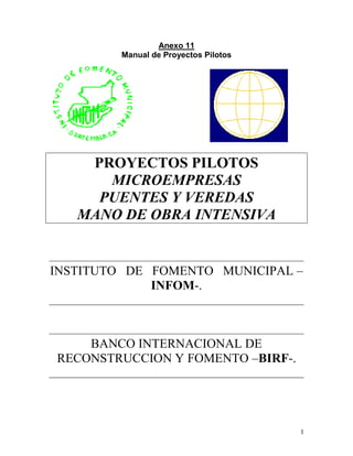 1
Anexo 11
Manual de Proyectos Pilotos
PROYECTOS PILOTOS
MICROEMPRESAS
PUENTES Y VEREDAS
MANO DE OBRA INTENSIVA
INSTITUTO DE FOMENTO MUNICIPAL –
INFOM-.
BANCO INTERNACIONAL DE
RECONSTRUCCION Y FOMENTO –BIRF-.
 