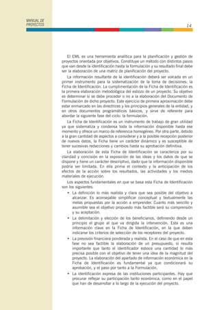 El EML es una herramienta analítica para la planificación y gestión de
proyectos orientada por objetivos. Constituye un método con distintos pasos
que van desde la identificación hasta la formulación y su resultado final debe
ser la elaboración de una matriz de planificación del proyecto.
La información resultante de la identificación deberá ser volcada en un
primer instrumento para la sistematización de la toma de decisiones: la
Ficha de Identificación. La cumplimentación de la Ficha de Identificación es
la primera elaboración metodológica del esbozo de un proyecto. Su objetivo
es determinar si se debe proceder o no a la elaboración del Documento de
Formulación de dicho proyecto. Este ejercicio de primera aproximación debe
estar enmarcado en las directrices y los principios generales de la entidad, y
en otros documentos programáticos básicos, y sirve de referente para
abordar la siguiente fase del ciclo: la formulación.
La Ficha de Identificación es un instrumento de trabajo de gran utilidad
ya que sistematiza y condensa toda la información disponible hasta ese
momento y ofrece un marco de referencia homogéneo. Por otra parte, debido
a la gran cantidad de aspectos a considerar y a la posible recepción posterior
de nuevos datos, la Ficha tiene un carácter dinámico y es susceptible de
tener sucesivas redacciones y cambios hasta su aprobación definitiva.
La elaboración de esta Ficha de Identificación se caracteriza por su
claridad y concisión en la exposición de las ideas y los datos de que se
dispone y tiene un carácter descriptivo, dado que la información disponible
podría ser limitada. En ella prima el contexto y la anticipación de los
efectos de la acción sobre los resultados, las actividades y los medios
materiales de ejecución.
Los aspectos fundamentales en que se basa esta Ficha de Identificación
son los siguientes:
• La definición lo más realista y clara que sea posible del objetivo a
alcanzar. Es aconsejable simplificar conceptual y textualmente las
metas propuestas por la acción a emprender. Cuanto más sencillo y
asumible sea el objetivo propuesto más factible será su comprensión
y su aceptación.
• La delimitación y elección de los beneficiarios, definiendo desde un
principio el grupo al que va dirigida la intervención. Esta es una
información clave en la Ficha de Identificación, en la que deben
indicarse los criterios de selección de los receptores del proyecto.
• La previsión financiera ponderada y realista. En el caso de que en esta
fase no sea factible la elaboración de un presupuesto, sí resulta
importante que tanto el identificador esboce una cantidad lo más
precisa posible con el objetivo de tener una idea de la magnitud del
proyecto. La elaboración del apartado de información económica en la
Ficha de Identificación es fundamental ya que condicionará su
aprobación, y el paso por tanto a la Formulación.
• La identificación expresa de las instituciones participantes. Hay que
procurar reflejar su participación tanto económica, como en el papel
que han de desarrollar a lo largo de la ejecución del proyecto.
MANUAL DE
PROYECTOS 14
 